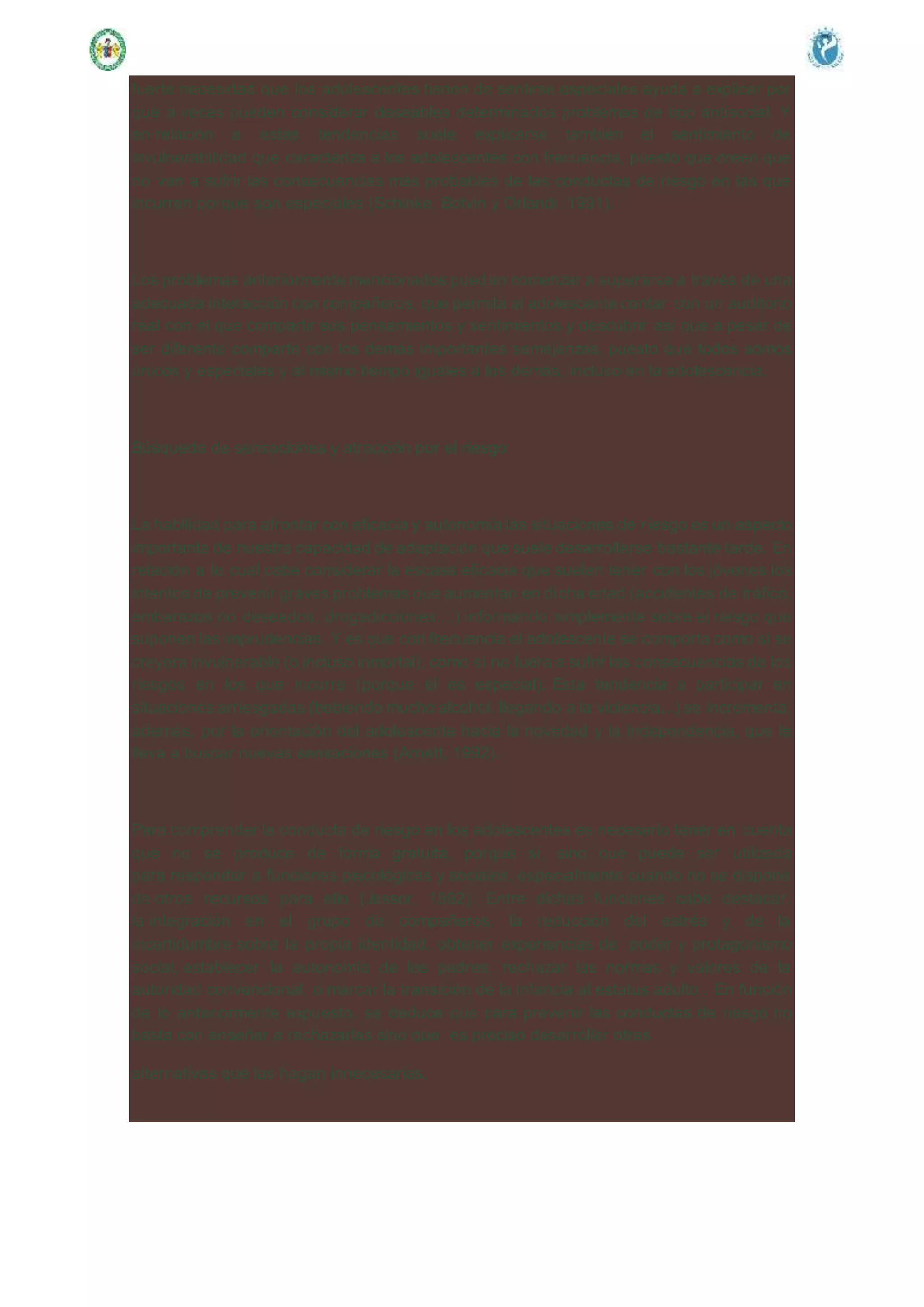 fuerte necesidad que los adolescentes tienen de sentirse especiales ayuda a explicar por
qué a veces pueden considerar deseables determinados problemas de tipo antisocial. Y
en relación a estas tendencias suele explicarse también el sentimiento de
invulnerabilidad que caracteriza a los adolescentes con frecuencia, puesto que creen que
no van a sufrir las consecuencias más probables de las conductas de riesgo en las que
incurren porque son especiales (Schinke, Botvin y Orlandi, 1991).
Los problemas anteriormente mencionados pueden comenzar a superarse a través de una
adecuada interacción con compañeros, que permita al adolescente contar con un auditorio
real con el que compartir sus pensamientos y sentimientos y descubrir así que a pesar de
ser diferente comparte con los demás importantes semejanzas, puesto que todos somos
únicos y especiales y al mismo tiempo iguales a los demás, incluso en la adolescencia.
Búsqueda de sensaciones y atracción por el riesgo
La habilidad para afrontar con eficacia y autonomía las situaciones de riesgo es un aspecto
importante de nuestra capacidad de adaptación que suele desarrollarse bastante tarde. En
relación a lo cual cabe considerar la escasa eficacia que suelen tener con los jóvenes los
intentos de prevenir graves problemas que aumentan en dicha edad (accidentes de tráfico,
embarazos no deseados, drogadicciones....) informando simplemente sobre el riesgo que
suponen las imprudencias. Y es que con frecuencia el adolescente se comporta como si se
creyera invulnerable (o incluso inmortal), como si no fuera a sufrir las consecuencias de los
riesgos en los que incurre (porque él es especial). Esta tendencia a participar en
situaciones arriesgadas (bebiendo mucho alcohol, llegando a la violencia...) se incrementa,
además, por la orientación del adolescente hacia la novedad y la independencia, que le
lleva a buscar nuevas sensaciones (Arnett, 1992).
Para comprender la conducta de riesgo en los adolescentes es necesario tener en cuenta
que no se produce de forma gratuita, porque sí, sino que puede ser utilizada
para responder a funciones psicológicas y sociales, especialmente cuando no se dispone
de otros recursos para ello (Jessor, 1992). Entre dichas funciones cabe destacar:
la integración en el grupo de compañeros, la reducción del estrés y de la
incertidumbre sobre la propia identidad, obtener experiencias de poder y protagonismo
social, establecer la autonomía de los padres, rechazar las normas y valores de la
autoridad convencional, o marcar la transición de la infancia al estatus adulto . En función
de lo anteriormente expuesto, se deduce que para prevenir las conductas de riesgo no
basta con enseñar a rechazarlas sino que es preciso desarrollar otras
alternativas que las hagan innecesarias.
 