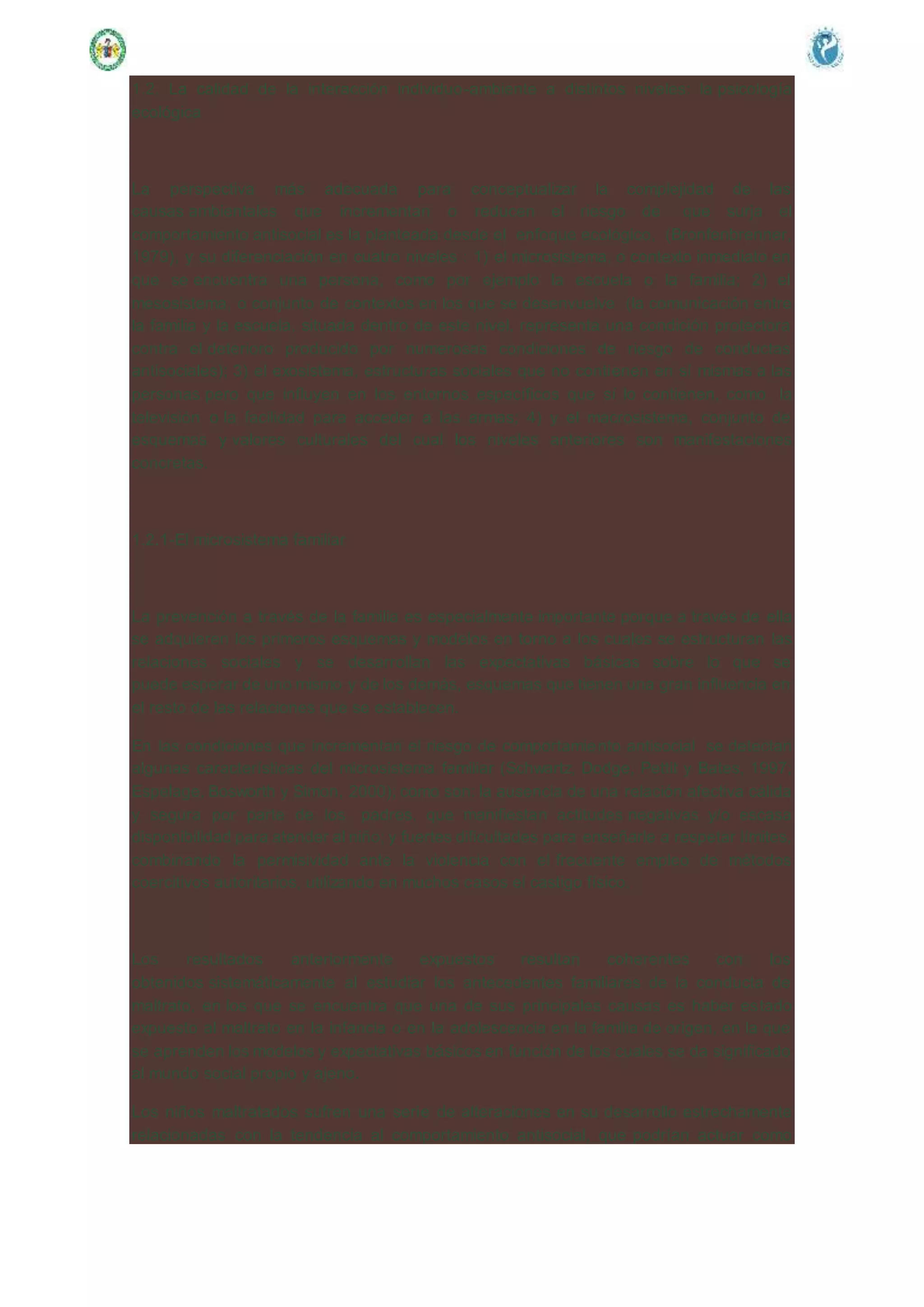 1.2. La calidad de la interacción individuo-ambiente a distintos niveles: la psicología
ecológica
La perspectiva más adecuada para conceptualizar la complejidad de las
causas ambientales que incrementan o reducen el riesgo de que surja el
comportamiento antisocial es la planteada desde el enfoque ecológico, (Bronfenbrenner,
1979), y su diferenciación en cuatro niveles : 1) el microsistema, o contexto inmediato en
que se encuentra una persona, como por ejemplo la escuela o la familia; 2) el
mesosistema, o conjunto de contextos en los que se desenvuelve (la comunicación entre
la familia y la escuela, situada dentro de este nivel, representa una condición protectora
contra el deterioro producido por numerosas condiciones de riesgo de conductas
antisociales); 3) el exosistema, estructuras sociales que no contienen en sí mismas a las
personas pero que influyen en los entornos específicos que sí lo contienen, como la
televisión o la facilidad para acceder a las armas; 4) y el macrosistema, conjunto de
esquemas y valores culturales del cual los niveles anteriores son manifestaciones
concretas.
1.2.1-El microsistema familiar
La prevención a través de la familia es especialmente importante porque a través de ella
se adquieren los primeros esquemas y modelos en torno a los cuales se estructuran las
relaciones sociales y se desarrollan las expectativas básicas sobre lo que se
puede esperar de uno mismo y de los demás, esquemas que tienen una gran influencia en
el resto de las relaciones que se establecen.
En las condiciones que incrementan el riesgo de comportamiento antisocial se detectan
algunas características del microsistema familiar (Schwartz, Dodge, Pettit y Bates, 1997;
Espelage, Bosworth y Simon, 2000); como son: la ausencia de una relación afectiva cálida
y segura por parte de los padres, que manifiestan actitudes negativas y/o escasa
disponibilidad para atender al niño; y fuertes dificultades para enseñarle a respetar límites,
combinando la permisividad ante la violencia con el frecuente empleo de métodos
coercitivos autoritarios, utilizando en muchos casos el castigo físico.
Los resultados anteriormente expuestos resultan coherentes con los
obtenidos sistemáticamente al estudiar los antecedentes familiares de la conducta de
maltrato, en los que se encuentra que una de sus principales causas es haber estado
expuesto al maltrato en la infancia o en la adolescencia en la familia de origen, en la que
se aprenden los modelos y expectativas básicos en función de los cuales se da significado
al mundo social propio y ajeno.
Los niños maltratados sufren una serie de alteraciones en su desarrollo estrechamente
relacionadas con la tendencia al comportamiento antisocial, que podrían actuar como
 