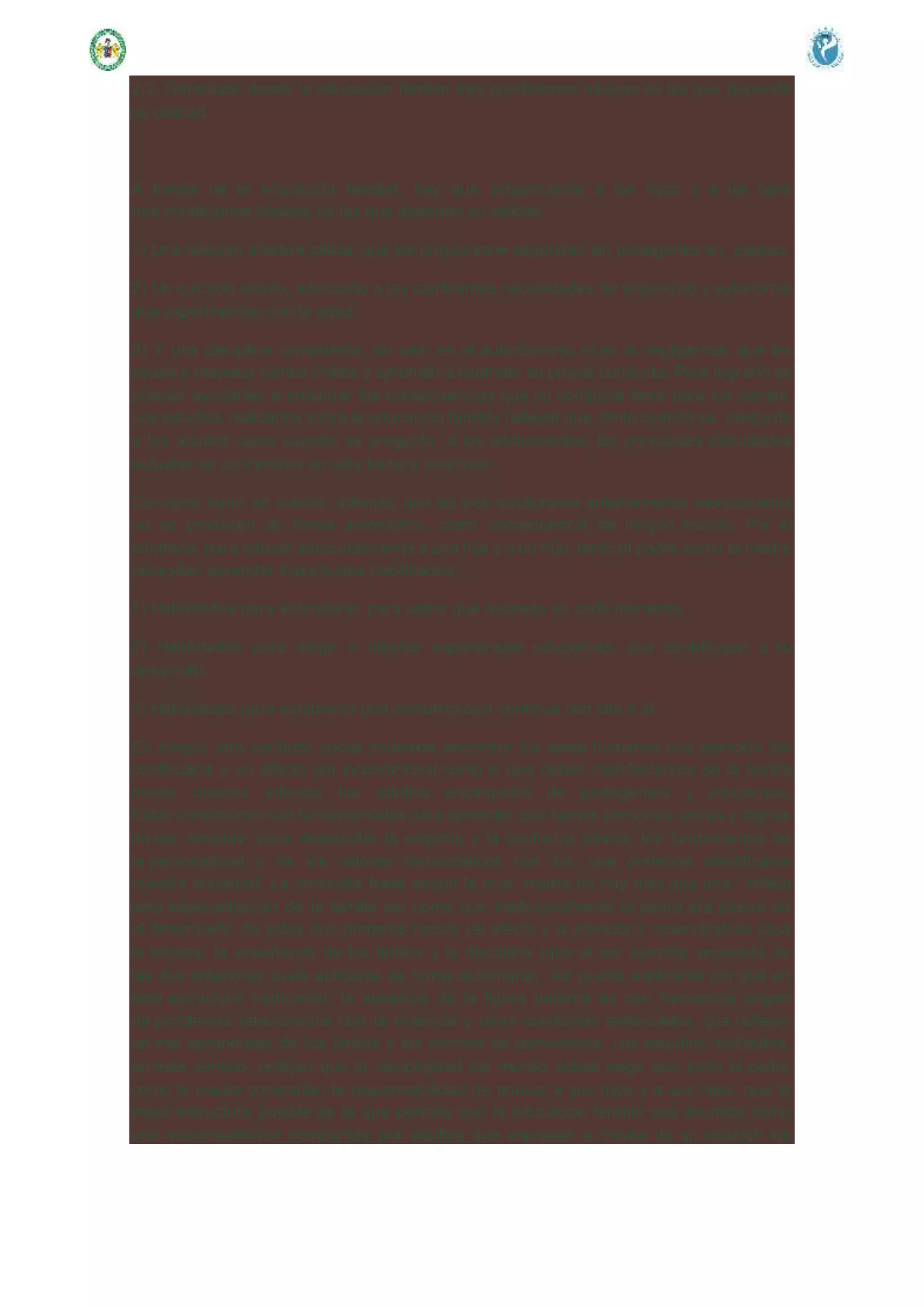 2.2. Garantizar desde la educación familiar tres condiciones básicas de las que depende
su calidad
A través de la educación familiar, hay que proporcionar a los hijos y a las hijas
tres condiciones básicas de las que depende su calidad:
1) Una relación afectiva cálida, que les proporcione seguridad sin protegerles en exceso.
2) Un cuidado atento, adecuado a las cambiantes necesidades de seguridad y autonomía
que experimentan con la edad.
3) Y una disciplina consistente, sin caer en el autoritarismo ni en la negligencia, que les
ayude a respetar ciertos límites y aprender a controlar su propia conducta. Para lograrlo es
preciso ayudarles a entender las consecuencias que su conducta tiene para los demás.
Los estudios realizados sobre la educación familiar reflejan que, tanto cuando se pregunta
a los adultos como cuando se pregunta a los adolescentes, las principales dificultades
actuales se concentran en esta tercera condición.
Conviene tener en cuenta, además, que las tres condiciones anteriormente mencionadas
no se producen de forma automática, como consecuencia de ningún instinto. Por el
contrario, para educar adecuadamente a una hija o a un hijo, tanto el padre como la madre
necesitan aprender importantes habilidades:
1) Habilidades para entenderle, para saber qué necesita en cada momento.
2) Habilidades para elegir o diseñar experiencias educativas, que contribuyan a su
desarrollo.
3) Habilidades para establecer una comunicación continua con ella o él.
En ningún otro contexto social podemos encontrar los seres humanos una atención tan
continuada y un afecto tan incondicional como el que deben manifestarnos en la familia
desde nuestra infancia los adultos encargados de protegernos y educarnos.
Estas condiciones son fundamentales para aprender que somos personas únicas y dignas
de ser amadas, para desarrollar la empatía y la confianza básica, los fundamentos de
la personalidad y de los valores democráticos con los que pretende identificarse
nuestra sociedad. La conocida frase según la cual madre no hay más que una, refleja
esta especialización de la familia así como que tradicionalmente el padre era pasivo en
el desempeño de estas dos primeras tareas (el afecto y la atención); reservándose para
la tercera: la enseñanza de los límites y la disciplina (que al ser ejercida separada de
las dos anteriores suele aplicarse de forma autoritaria). Así puede explicarse por qué en
esta estructura tradicional, la ausencia de la figura paterna es con frecuencia origen
de problemas relacionados con la violencia y otras conductas antisociales, que reflejan
un mal aprendizaje de los límites y las normas de convivencia. Los estudios realizados,
en este sentido, reflejan que la complejidad del mundo actual exige que tanto el padre
como la madre compartan la responsabilidad de educar a sus hijos y a sus hijas, que la
mejor estructura posible es la que permite que la educación familiar sea asumida como
una responsabilidad compartida por adultos que expresan a través de su relación los
 