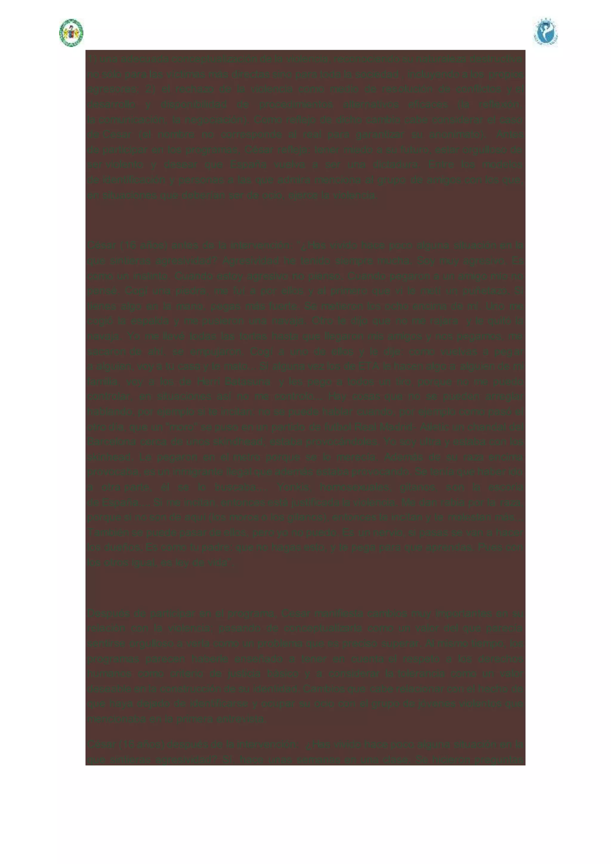 1) una adecuada conceptualización de la violencia, reconociendo su naturaleza destructiva
no sólo para las víctimas más directas sino para toda la sociedad , incluyendo a los propios
agresores; 2) el rechazo de la violencia como medio de resolución de conflictos y el
desarrollo y disponibilidad de procedimientos alternativos eficaces (la reflexión,
la comunicación, la negociación). Como reflejo de dicho cambio cabe considerar el caso
de Cesar (el nombre no corresponde al real para garantizar su anonimato). Antes
de participar en los programas, César refleja: tener miedo a su futuro, estar orgulloso de
ser violento y desear que España vuelva a ser una dictadura. Entre los modelos
de identificación y personas a las que admira menciona al grupo de amigos con los que,
en situaciones que deberían ser de ocio, ejerce la violencia.
César (16 años) antes de la intervención: “¿Has vivido hace poco alguna situación en la
que sintieras agresividad? Agresividad he tenido siempre mucha. Soy muy agresivo. Es
como un instinto. Cuando estoy agresivo no pienso. Cuando pegaron a un amigo mío no
pensé. Cogí una piedra, me fuí a por ellos y al primero que vi le metí un puñetazo. Si
tienes algo en la mano, pegas más fuerte. Se metieron los ocho encima de mí. Uno me
cogió la espalda y me pusieron una navaja. Otro le dijo que no me rajara y le quitó la
navaja. Yo me llevé todas las tortas hasta que llegaron mis amigos y nos pegamos, me
sacaron de ahí, se empujaron. Cogí a uno de ellos y le dije: como vuelvas a pegar
a alguien, voy a tu casa y te mato... Si alguna vez los de ETA le hacen algo a alguien de mi
familia, voy a los de Herri Batasuna y les pego a todos un tiro, porque no me puedo
controlar, en situaciones así no me controlo... Hay cosas que no se pueden arreglar
hablando, por ejemplo si te incitan: no se puede hablar cuando, por ejemplo como pasó el
otro día, que un "moro" se puso en un partido de futbol Real Madrid- Atletic un chandal del
Barcelona cerca de unos skindhead; estaba provocándoles. Yo soy ultra y estaba con los
skinhead. Le pegaron en el metro porque se lo merecía. Además de su raza encima
provocaba, es un inmigrante ilegal que además estaba provocando. Se tenía que haber ido
a otra parte, él se lo buscaba.... Yonkis, homosexuales, gitanos, son la escoria
de España.... Si me incitan, entonces está justificada la violencia. Me dan rabia por la raza,
porque si no son de aquí (los moros o los gitanos), entonces te incitan y te molestan más...
También se puede pasar de ellos, pero yo no puedo. Es un nervio, si pasas se van a hacer
los dueños. Es como tu padre: que no hagas esto, y te pega para que aprendas. Pues con
los otros igual, es ley de vida”.
Después de participar en el programa, Cesar manifiesta cambios muy importantes en su
relación con la violencia; pasando de conceptualizarla como un valor del que parecía
sentirse orgulloso a verla como un problema que es preciso superar. Al mismo tiempo, los
programas parecen haberle enseñado a tener en cuenta el respeto a los derechos
humanos como criterio de justicia básico y a considerar la tolerancia como un valor
deseable en la construcción de su identidad. Cambios que cabe relacionar con el hecho de
que haya dejado de identificarse y ocupar su ocio con el grupo de jóvenes violentos que
mencionaba en la primera entrevista.
César (16 años) después de la intervención: ¿Has vivido hace poco alguna situación en la
que sintieras agresividad? Sí, hace unas semanas en una clase. Se hicieron preguntas
 