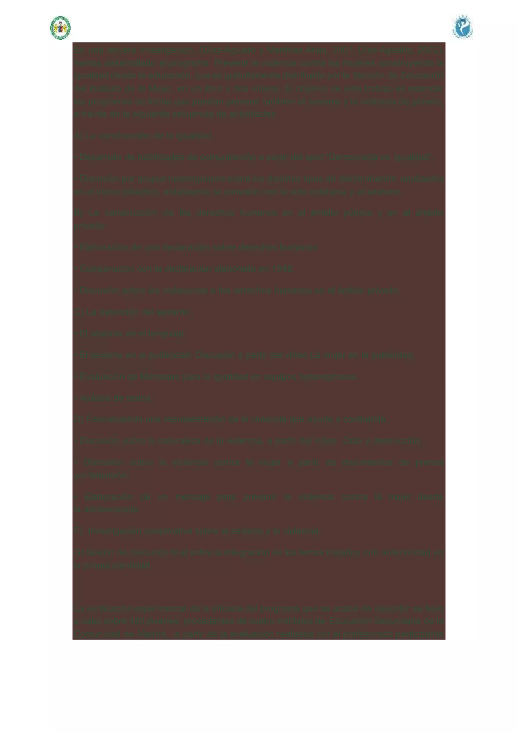 En una tercera investigación, (Díaz-Aguado y Martínez Arias, 2001; Díaz-Aguado, 2002),
hemos desarrollado el programa Prevenir la violencia contra las mujeres construyendo la
igualdad desde la educación, que es gratuitamente distribuido por la Sección de Educación
del Instituto de la Mujer, en un libro y dos vídeos. El objetivo de este trabajo es extender
los programas de forma que puedan prevenir también el sexismo y la violencia de género,
a través de la siguiente secuencia de actividades:
A) La construcción de la igualdad.
• Desarrollo de habilidades de comunicación a partir del spot “Democracia es igualdad”.
• Discusión por grupos heterogéneos sobre los distintos tipos de discriminación analizados
en el vídeo didáctico, enfatizando la conexión con la vida cotidiana y el sexismo.
B) La construcción de los derechos humanos en el ámbito público y en el ámbito
privado:
• Elaboración de una declaración sobre derechos humanos
• Comparación con la declaración elaborada en 1948.
• Discusión sobre las violaciones a los derechos humanos en el ámbito privado.
C) La detección del sexismo .
• El sexismo en el lenguaje.
• El sexismo en la publicidad. Discusión a partir del vídeo La mujer en la publicidad.
• Evaluación de Mensajes para la igualdad en equipos heterogéneos.
• Análisis de textos.
D) Favoreciendo una representación de la violencia que ayude a combatirla.
• Discusión sobre la naturaleza de la violencia, a partir del vídeo Odio y destrucción.
• Discusión sobre la violencia contra la mujer a partir de documentos de prensa
y/o televisión.
• Elaboración de un mensaje para prevenir la violencia contra la mujer desde
la adolescencia.
F) Investigación cooperativa sobre el sexismo y la violencia.
G) Sesión de discusión final sobre la integración de los temas tratados con anterioridad en
la propia identidad.
La verificación experimental de la eficacia del programa que se acaba de describir se llevó
a cabo sobre 480 jóvenes, procedentes de cuatro Institutos de Educación Secundaria de la
Comunidad de Madrid, a partir de la evaluación realizada por el profesorado participante
 