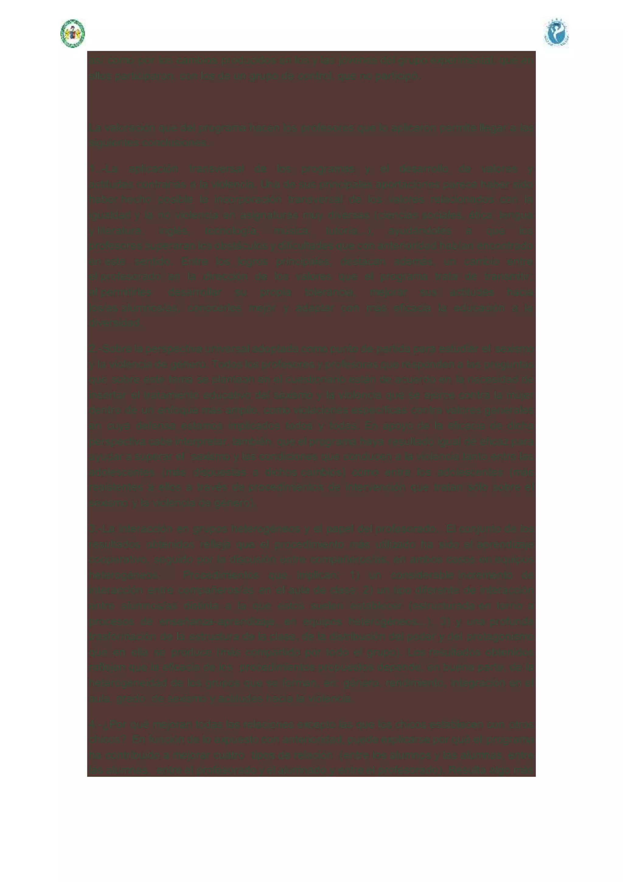 así como por los cambios producidos en los y las jóvenes del grupo experimental, que en
ellos participaron, con los de un grupo de control, que no participó.
La valoración que del programa hacen los profesores que lo aplicaron permite llegar a las
siguientes conclusiones.
1..-La aplicación transversal de los programas y el desarrollo de valores y
actitudes contrarias a la violencia. Una de sus principales aportaciones parece haber sido
haber hecho posible la incorporación transversal de los valores relacionados con la
igualdad y la no violencia en asignaturas muy diversas (ciencias sociales, ética, lengua
y literatura, inglés, tecnología, música, tutoría...), ayudándoles a que los
profesores superaran los obstáculos y dificultades que con anterioridad habían encontrado
en este sentido. Entre los logros principales, destacan además, un cambio entre
el profesorado en la dirección de los valores que el programa trata de transmitir;
al permitirles desarrollar su propia tolerancia, mejorar sus actitudes hacia
los/as alumnos/as, conocerles mejor y adaptar con más eficacia la educación a la
diversidad.
2.-Sobre la perspectiva universal adoptada como punto de partida para estudiar el sexismo
y la violencia de género. Todos los profesores y profesoras que responden a las preguntas
que sobre este tema se plantean en el cuestionario están de acuerdo en la necesidad de
insertar el tratamiento educativo del sexismo y la violencia que se ejerce contra la mujer
dentro de un enfoque más amplio, como violaciones específicas contra valores generales
en cuya defensa estamos implicados todos y todas. En apoyo de la eficacia de dicha
perspectiva cabe interpretar, también, que el programa haya resultado igual de eficaz para
ayudar a superar el sexismo y las condiciones que conducen a la violencia tanto entre las
adolescentes (más dispuestas a dichos cambios) como entre los adolescentes (más
resistentes a ellos a través de procedimientos de intervención que tratan sólo sobre el
sexismo y la violencia de género).
3.-La interacción en grupos heterogéneos y el papel del profesorado. El conjunto de los
resultados obtenidos refleja que el procedimiento más utilizado ha sido el aprendizaje
cooperativo, seguido por la discusión entre compañeros/as, en ambos casos en equipos
heterogéneos. Procedimientos que implican: 1) un considerable incremento de
interacción entre compañeros/as en el aula de clase; 2) un tipo diferente de interacción
entre alumnos/as distinta a la que estos suelen establecer (estructurada en torno a
procesos de enseñanza-aprendizaje, en equipos heterogéneos...); 3) y una profunda
trasformación de la estructura de la clase, de la distribución del poder y del protagonismo
que en ella se produce (más compartido por todo el grupo). Los resultados obtenidos
reflejan que la eficacia de los procedimientos propuestos depende, en buena parte, de la
heterogeneidad de los grupos que se forman, en: género, rendimiento, integración en el
aula, grado de sexismo y actitudes hacia la violencia.
4.-¿Por qué mejoran todas las relaciones excepto las que los chicos establecen con otros
chicos? En función de lo expuesto con anterioridad, puede explicarse por qué el programa
ha contribuido a mejorar cuatro tipos de relación (entre los alumnos y las alumnas, entre
las alumnas, entre el profesorado y el alumnado y entre el profesorado). Resulta algo más
 