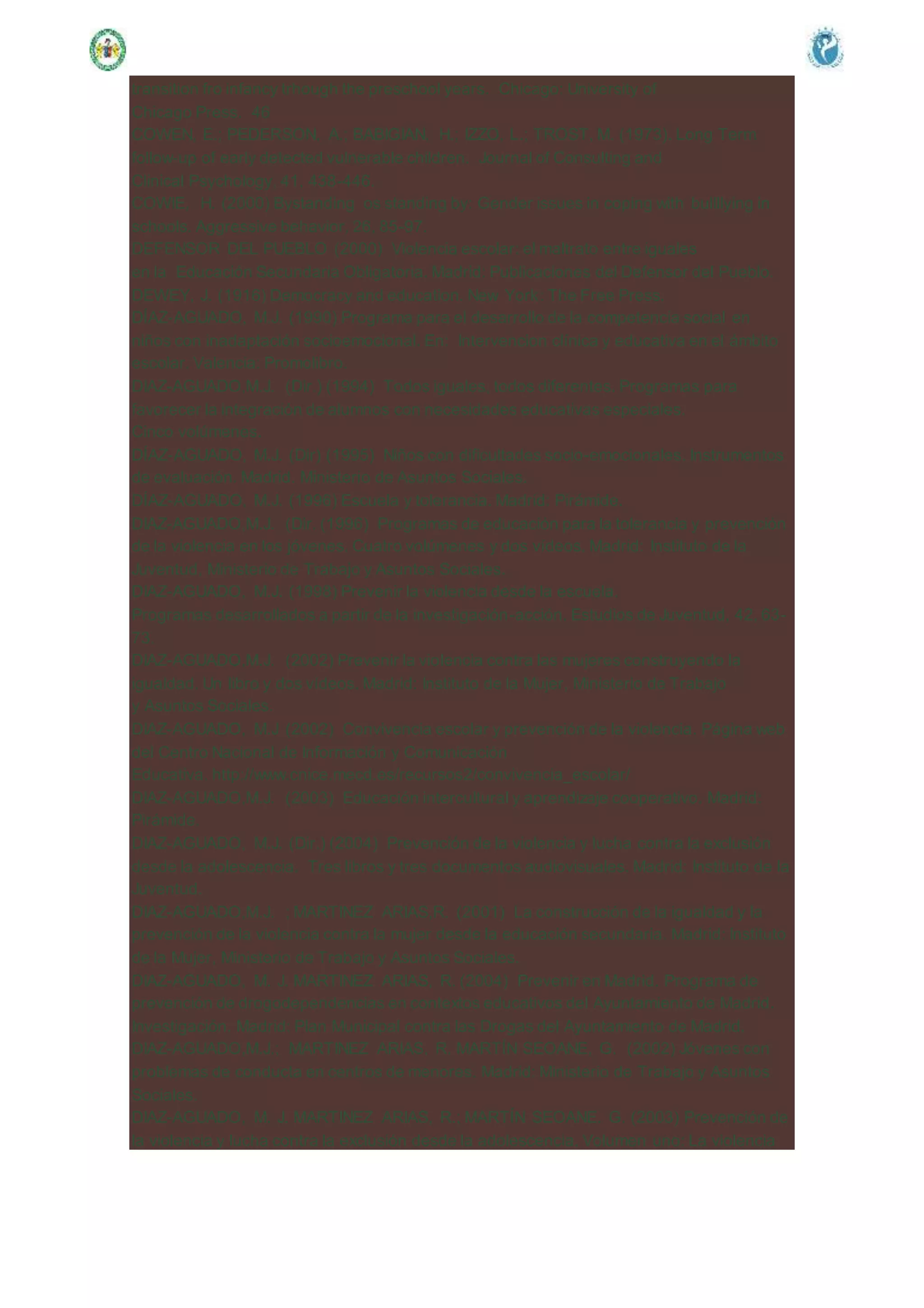 transition fro infancy trhough the preschool years. Chicago: University of
Chicago Press. 46
COWEN, E.; PEDERSON, A.; BABIGIAN, H.; IZZO, L.; TROST, M. (1973). Long Term
follow-up of early detected vulnerable children. Journal of Consulting and
Clinical Psychology, 41, 438-446.
COWIE, H. (2000) Bystanding os standing by: Gender issues in coping with bullllying in
schools. Aggressive behavior, 26, 85-97.
DEFENSOR DEL PUEBLO (2000) Violencia escolar: el maltrato entre iguales
en la Educación Secundaria Obligatoria. Madrid: Publicaciones del Defensor del Pueblo.
DEWEY, J. (1916) Democracy and education. New York: The Free Press.
DÍAZ-AGUADO, M.J. (1990) Programa para el desarrollo de la competencia social en
niños con inadaptación socioemocional. En: Intervencion clínica y educativa en el ámbito
escolar. Valencia: Promolibro.
DIAZ-AGUADO,M.J. (Dir.) (1994) Todos iguales, todos diferentes. Programas para
favorecer la integración de alumnos con necesidades educativas especiales.
Cinco volúmenes.
DÍAZ-AGUADO, M.J. (Dir) (1995) Niños con dificultades socio-emocionales. Instrumentos
de evaluación. Madrid. Ministerio de Asuntos Sociales.
DÍAZ-AGUADO, M.J. (1996) Escuela y tolerancia. Madrid: Pirámide.
DIAZ-AGUADO,M.J. (Dir. (1996) Programas de educación para la tolerancia y prevención
de la violencia en los jóvenes. Cuatro volúmenes y dos vídeos. Madrid: Instituto de la
Juventud, Ministerio de Trabajo y Asuntos Sociales.
DIAZ-AGUADO, M.J. (1998) Prevenir la violencia desde la escuela.
Programas desarrollados a partir de la investigación-acción. Estudios de Juventud, 42, 63-
73.
DIAZ-AGUADO,M.J. (2002) Prevenir la violencia contra las mujeres construyendo la
igualdad. Un libro y dos vídeos. Madrid: Instituto de la Mujer, Ministerio de Trabajo
y Asuntos Sociales.
DIAZ-AGUADO, M.J (2002) Convivencia escolar y prevención de la violencia. Página web
del Centro Nacional de Información y Comunicación
Educativa. http://www.cnice.mecd.es/recursos2/convivencia_escolar/
DIAZ-AGUADO,M.J. (2003) Educación intercultural y aprendizaje cooperativo. Madrid:
Pirámide.
DIAZ-AGUADO, M.J. (Dir.) (2004) Prevención de la violencia y lucha contra la exclusión
desde la adolescencia. Tres libros y tres documentos audiovisuales. Madrid: Instituto de la
Juventud.
DIAZ-AGUADO,M.J. ; MARTINEZ ARIAS,R. (2001) La construcción de la igualdad y la
prevención de la violencia contra la mujer desde la educación secundaria. Madrid: Instituto
de la Mujer, Ministerio de Trabajo y Asuntos Sociales.
DIAZ-AGUADO, M. J. MARTINEZ ARIAS, R. (2004) Prevenir en Madrid. Programa de
prevención de drogodependencias en contextos educativos del Ayuntamiento de Madrid.
Investigación. Madrid: Plan Municipal contra las Drogas del Ayuntamiento de Madrid.
DIAZ-AGUADO,M.J.; MARTINEZ ARIAS, R. MARTÍN SEOANE, G. (2002) Jóvenes con
problemas de conducta en centros de menores. Madrid: Ministerio de Trabajo y Asuntos
Sociales.
DIAZ-AGUADO, M. J. MARTINEZ ARIAS, R.; MARTÍN SEOANE. G. (2003) Prevención de
la violencia y lucha contra la exclusión desde la adolescencia. Volumen uno: La violencia
 