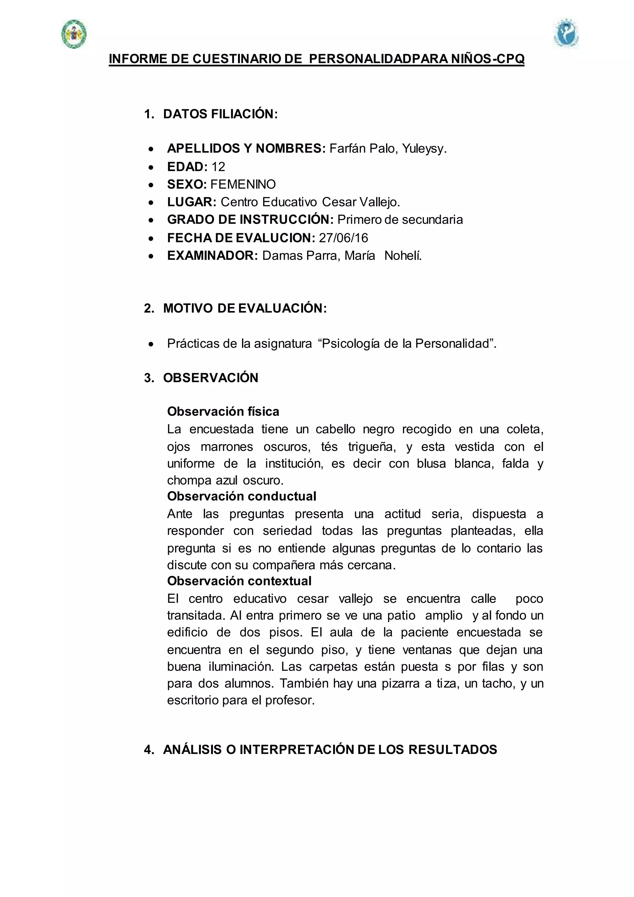 INFORME DE CUESTINARIO DE PERSONALIDADPARA NIÑOS-CPQ
1. DATOS FILIACIÓN:
 APELLIDOS Y NOMBRES: Farfán Palo, Yuleysy.
 EDAD: 12
 SEXO: FEMENINO
 LUGAR: Centro Educativo Cesar Vallejo.
 GRADO DE INSTRUCCIÓN: Primero de secundaria
 FECHA DE EVALUCION: 27/06/16
 EXAMINADOR: Damas Parra, María Nohelí.
2. MOTIVO DE EVALUACIÓN:
 Prácticas de la asignatura “Psicología de la Personalidad”.
3. OBSERVACIÓN
Observación física
La encuestada tiene un cabello negro recogido en una coleta,
ojos marrones oscuros, tés trigueña, y esta vestida con el
uniforme de la institución, es decir con blusa blanca, falda y
chompa azul oscuro.
Observación conductual
Ante las preguntas presenta una actitud seria, dispuesta a
responder con seriedad todas las preguntas planteadas, ella
pregunta si es no entiende algunas preguntas de lo contario las
discute con su compañera más cercana.
Observación contextual
El centro educativo cesar vallejo se encuentra calle poco
transitada. Al entra primero se ve una patio amplio y al fondo un
edificio de dos pisos. El aula de la paciente encuestada se
encuentra en el segundo piso, y tiene ventanas que dejan una
buena iluminación. Las carpetas están puesta s por filas y son
para dos alumnos. También hay una pizarra a tiza, un tacho, y un
escritorio para el profesor.
4. ANÁLISIS O INTERPRETACIÓN DE LOS RESULTADOS
 