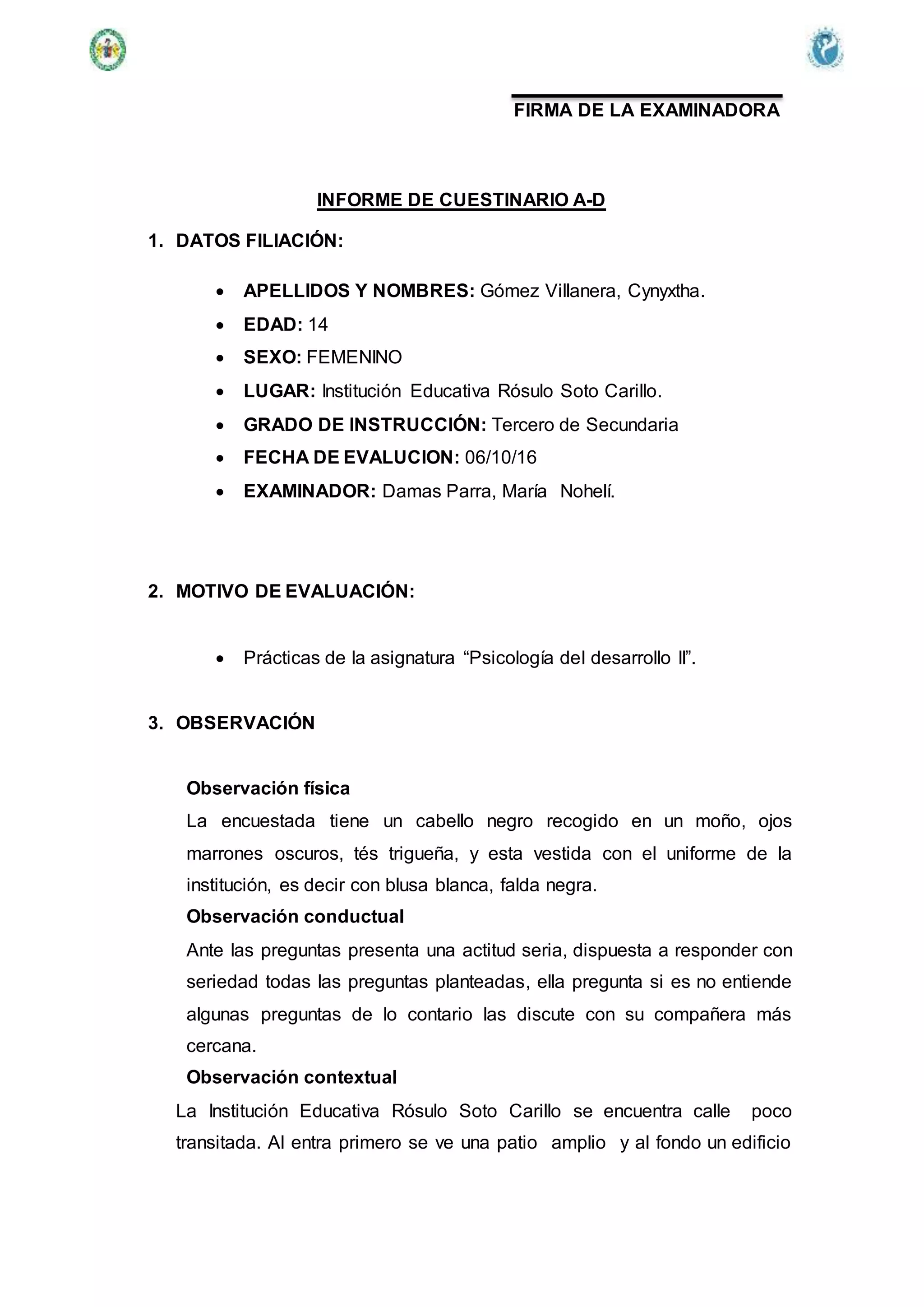 FIRMA DE LA EXAMINADORA
INFORME DE CUESTINARIO A-D
1. DATOS FILIACIÓN:
 APELLIDOS Y NOMBRES: Gómez Villanera, Cynyxtha.
 EDAD: 14
 SEXO: FEMENINO
 LUGAR: Institución Educativa Rósulo Soto Carillo.
 GRADO DE INSTRUCCIÓN: Tercero de Secundaria
 FECHA DE EVALUCION: 06/10/16
 EXAMINADOR: Damas Parra, María Nohelí.
2. MOTIVO DE EVALUACIÓN:
 Prácticas de la asignatura “Psicología del desarrollo II”.
3. OBSERVACIÓN
Observación física
La encuestada tiene un cabello negro recogido en un moño, ojos
marrones oscuros, tés trigueña, y esta vestida con el uniforme de la
institución, es decir con blusa blanca, falda negra.
Observación conductual
Ante las preguntas presenta una actitud seria, dispuesta a responder con
seriedad todas las preguntas planteadas, ella pregunta si es no entiende
algunas preguntas de lo contario las discute con su compañera más
cercana.
Observación contextual
La Institución Educativa Rósulo Soto Carillo se encuentra calle poco
transitada. Al entra primero se ve una patio amplio y al fondo un edificio
 