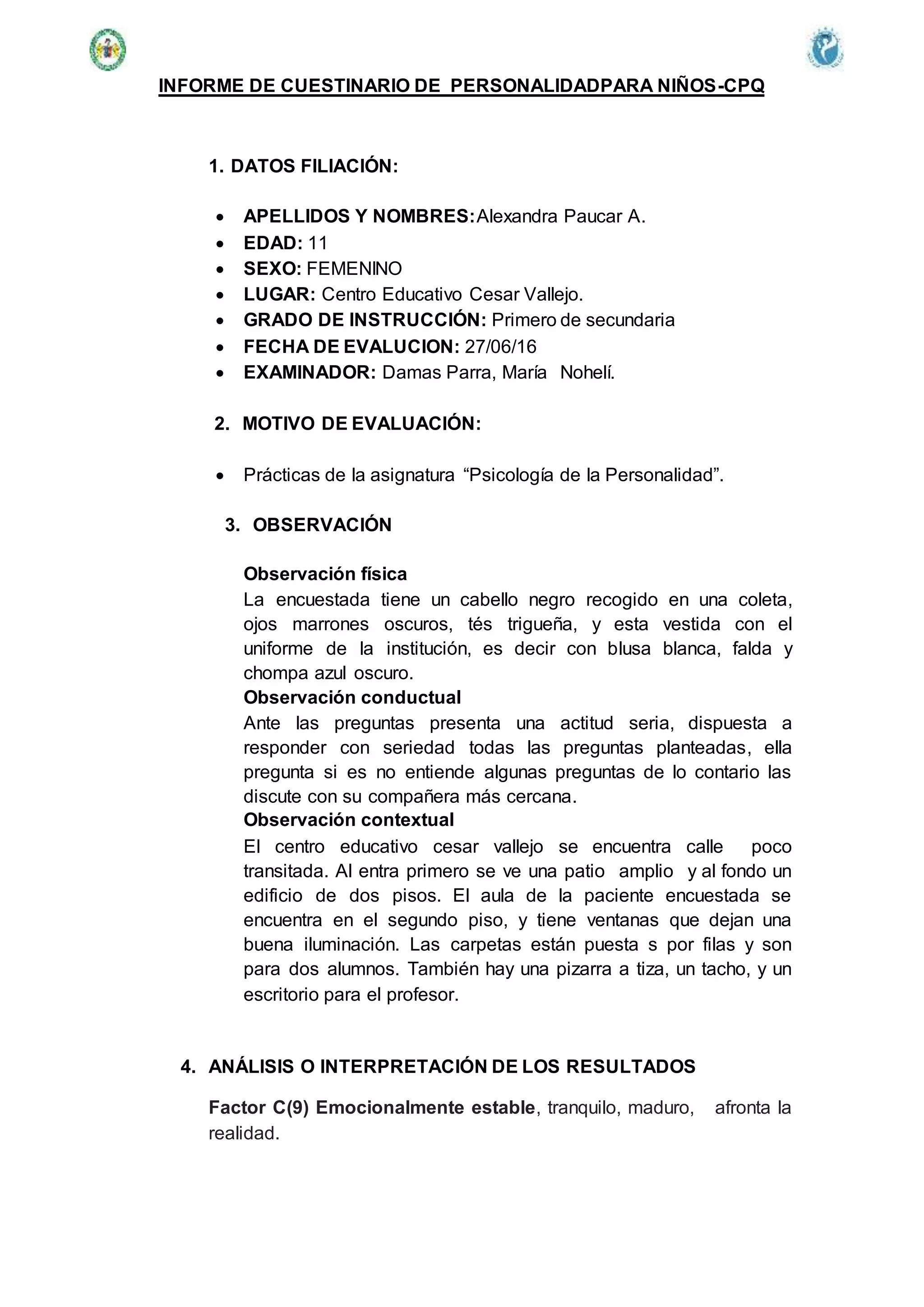 INFORME DE CUESTINARIO DE PERSONALIDADPARA NIÑOS-CPQ
1. DATOS FILIACIÓN:
 APELLIDOS Y NOMBRES:Alexandra Paucar A.
 EDAD: 11
 SEXO: FEMENINO
 LUGAR: Centro Educativo Cesar Vallejo.
 GRADO DE INSTRUCCIÓN: Primero de secundaria
 FECHA DE EVALUCION: 27/06/16
 EXAMINADOR: Damas Parra, María Nohelí.
2. MOTIVO DE EVALUACIÓN:
 Prácticas de la asignatura “Psicología de la Personalidad”.
3. OBSERVACIÓN
Observación física
La encuestada tiene un cabello negro recogido en una coleta,
ojos marrones oscuros, tés trigueña, y esta vestida con el
uniforme de la institución, es decir con blusa blanca, falda y
chompa azul oscuro.
Observación conductual
Ante las preguntas presenta una actitud seria, dispuesta a
responder con seriedad todas las preguntas planteadas, ella
pregunta si es no entiende algunas preguntas de lo contario las
discute con su compañera más cercana.
Observación contextual
El centro educativo cesar vallejo se encuentra calle poco
transitada. Al entra primero se ve una patio amplio y al fondo un
edificio de dos pisos. El aula de la paciente encuestada se
encuentra en el segundo piso, y tiene ventanas que dejan una
buena iluminación. Las carpetas están puesta s por filas y son
para dos alumnos. También hay una pizarra a tiza, un tacho, y un
escritorio para el profesor.
4. ANÁLISIS O INTERPRETACIÓN DE LOS RESULTADOS
Factor C(9) Emocionalmente estable, tranquilo, maduro, afronta la
realidad.
 