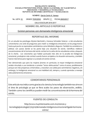 BACHILLERATO GENERAL
ESCUELA PREPARATORIA OFICIAL ANEXA A LA NORMAL DE TLALNEPANTLA
INNOVACIÓN Y DESARROLLO TECNOLÓGICO
REPORTE DE INFORMES CIENTIFICOS Y TECNOLOGICOS
NOMBRE: García Cerón A. Vanesa
No. LISTA 10 GRADO TERCERO GRUPO “1” FECHA 09/03/2017
CICLO ESCOLAR 2016-2017
NOMBRE DEL ARTICULO O REPORTAJE
Existen personas con demasiada inteligencia emocional
REPORTAJE DEL INFORME
En un estudio las psicólogas Myriam Bechtoldt y Vanessa Schneider hicieron a 166 estudiantes
universitarios una serie de preguntas para medir su inteligencia emocional y se les preguntaron
hasta qué punto se expresaban sentimientos como felicidad o disgusto. También los sometieron a
pláticas con jueces donde se les ponía bajo una situación de estrés. Científicos midieron
concentraciones de la hormona del estrés cortisol en la saliva de los estudiantes antes y después
de la charla. Los voluntarios que habían puntuado más alto en la prueba de inteligencia
emocional, produjeron más cortisol cuando fueron arrojados a la situación estresante, y también
fueron más lentos para regresar a su estado sin estrés normal.
Han demostrado que para las mujeres jóvenes en particular, la mayor inteligencia emocional
estaba vinculada a una tendencia a cometer "actos delincuentes" como el acoso, posiblemente
porque son más propensas a internalizar, y necesitan una salida para sentimientos negativos, sin
embargo, la inteligencia emocional es una habilidad útil, siempre y cuando aprendas a manejar
adecuadamente las emociones.
COMENTARIOS PERSONALES
Este artículo nos indica como gracias ala cienciay la tecnología tambiénnos sirve en
el área de psicología ya que se lleva acabo los pasos de observación, análisis.
También como los científicos pueden medir las concentraciones de la hormona del
estrés.
¡Magnifico!
FUENTES DE CONSULTA
http://www.muyinteresante.com.mx/ciencia-y-
tecnologia/psicologia/17/03/10/demasiada-inteligencia-emocional-ligada-hormona-
estres/
 