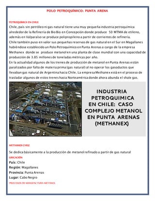 POLO PETROQUÍMICO: PUNTA ARENA
PETROQUÍMICA EN CHILE
Chile, país sin petróleo ni gas natural tiene una muy pequeña industria petroquímica
alrededor de la Refinería de Bio Bio en Concepción donde produce 50 MTMA de etileno,
además en Valparaíso se produce polipropileno a partir de corrientes de refinería.
Chile también puso en valor sus pequeñas reservas de gas natural en el Sur en Magallanes
habiéndose establecido un Polo Petroquímico en Punta Arenas a cargo de la empresa
Methanex donde se produce metanol en una planta de clase mundial con una capacidad de
producción de 3.85 millones de toneladas métricas por año.
En la actualidad algunos de los trenes de producción de metanol en Punta Arenas están
paralizados por falta de materia prima (gas natural) al no operar los gasoductos que
llevaban gas natural de Argentina hacia Chile. La empresa Methanex está en el proceso de
trasladar algunos de estos trenes hacia Norteamérica donde ahora abunda el shale gas.
METHANEX CHILE
Se dedica básicamente a la producción de metanol refinado a partir de gas natural
UBICACIÓN
País: Chile
Región: Magallanes
Provincia: Punta Arenas
Lugar: Cabo Negro
PROCESOS DE MANUFACTURA METANOL
 
