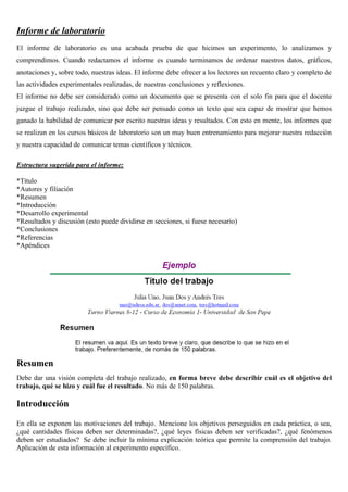 Informe de laboratorio
El informe de laboratorio es una acabada prueba de que hicimos un experimento, lo analizamos y
comprendimos. Cuando redactamos el informe es cuando terminamos de ordenar nuestros datos, gráficos,
anotaciones y, sobre todo, nuestras ideas. El informe debe ofrecer a los lectores un recuento claro y completo de
las actividades experimentales realizadas, de nuestras conclusiones y reflexiones.
El informe no debe ser considerado como un documento que se presenta con el solo fin para que el docente
juzgue el trabajo realizado, sino que debe ser pensado como un texto que sea capaz de mostrar que hemos
ganado la habilidad de comunicar por escrito nuestras ideas y resultados. Con esto en mente, los informes que
se realizan en los cursos básicos de laboratorio son un muy buen entrenamiento para mejorar nuestra redacción
y nuestra capacidad de comunicar temas científicos y técnicos.
Estructura sugerida para el informe:
*Título
*Autores y filiación
*Resumen
*Introducción
*Desarrollo experimental
*Resultados y discusión (esto puede dividirse en secciones, si fuese necesario)
*Conclusiones
*Referencias
*Apéndices
Resumen
Debe dar una visión completa del trabajo realizado, en forma breve debe describir cuál es el objetivo del
trabajo, qué se hizo y cuál fue el resultado. No más de 150 palabras.
Introducción
En ella se exponen las motivaciones del trabajo. Mencione los objetivos perseguidos en cada práctica, o sea,
¿qué cantidades físicas deben ser determinadas?, ¿qué leyes físicas deben ser verificadas?, ¿qué fenómenos
deben ser estudiados? Se debe incluir la mínima explicación teórica que permite la comprensión del trabajo.
Aplicación de esta información al experimento específico.
 