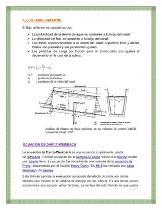 FLUJO LIBRE UNIFORME
El flujo uniforme se caracteriza por:
 La profundidad de la lámina de agua es constante a lo largo del canal.
 La velocidad del flujo es constante a lo largo del canal.
 Las líneas correspondientes a la solera del canal, superficie libre y alturas
totales son paralelas y sus pendientes iguales.
 Las pérdidas de carga por fricción para un tramo dado son iguales al
decremento en la cota de la solera.
ECUACIÓN DE DARCY-WEISBACH
La ecuación de Darcy-Weisbach es una ecuación ampliamente usada
en hidráulica. Permite el cálculo de la pérdida de carga debida a la fricción dentro
una tubería llena. La ecuación fue inicialmente una variante de la ecuación de
Prony, desarrollada por el francés Henry Darcy. En 1845 fue refinada por Julius
Weisbach, de Sajonia.
Esta fórmula permite la evaluación apropiada del efecto de cada uno de los
factores que inciden en la pérdida de energía en una tubería. Es una de las pocas
expresiones que agrupan estos factores. La ventaja de esta fórmula es que puede
 