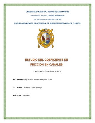 UNIVERSIDAD NACIONAL MAYOR DE SAN MARCOS
(Universidad del Perú, Decana de América)
FACULTAD DE CIENCIAS FISICAS
ESCUELAACADEMICO PROFESIONAL DE INGENIERIAMECANICADE FLUIDOS
LABORATORIO DE HIDRAULICA
PROFESOR: Ing. Manuel Vicente Herquinio Arias
ALUMNO: Wilfredo Gonza Huaraya
CÓDIGO: 13130084
 