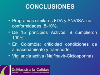 CONCLUSIONES Programas similares FDA y ANVISA: no conformidades  8-10%. De 15 principios Activos, 9 cumplieron 100% En Colombia: criticidad condiciones de almacenamiento y transporte. Vigilancia activa  (Nelfinavir-Ciclosporina) 