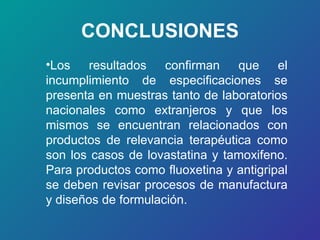 CONCLUSIONES Los resultados confirman que el incumplimiento de especificaciones se presenta en muestras tanto de laboratorios nacionales como extranjeros y que los mismos se encuentran relacionados con productos de relevancia terapéutica como son los casos de lovastatina y tamoxifeno. Para productos como fluoxetina y antigripal se deben revisar procesos de manufactura y diseños de formulación.   