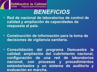 BENEFICIOS  Red de nacional de laboratorios de control de calidad y ampliación de capacidades de respuesta al país. Construcción de información para la toma de decisiones de vigilancia sanitaria. Consolidación  del programa Demuestra la calidad :  ampliación del cubrimiento nacional, configuración de una red de laboratorios nacional, con procesos y procedimientos estandarizados y un sistema de auditoria y evaluación en marcha. 