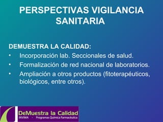 PERSPECTIVAS VIGILANCIA SANITARIA   DEMUESTRA LA CALIDAD: Incorporación lab. Seccionales de salud. Formalización de red nacional de laboratorios. Ampliación a otros productos (fitoterapéuticos, biológicos, entre otros). 