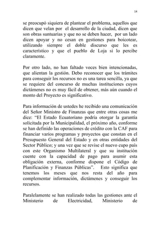 14



se preocupó siquiera de plantear el problema, aquellos que
dicen que velan por el desarrollo de la ciudad, dicen que
son obras suntuarias y que no se deben hacer, por un lado
dicen apoyar y no cesan en gestiones para boicotear,
utilizando siempre el doble discurso que les es
característico y que el pueblo de Loja si lo percibe
claramente.

Por otro lado, no han faltado voces bien intencionadas,
que alientan la gestión. Debo reconocer que los trámites
para conseguir los recursos no es una tarea sencilla, ya que
se requiere del concurso de muchas instituciones cuyos
dictámenes no es muy fácil de obtener, más aún cuando el
monto del Proyecto es significativo.

Para información de ustedes he recibido una comunicación
del Señor Ministro de Finanzas que entre otras cosas me
dice: “El Estado Ecuatoriano podría otorgar la garantía
solicitada por la Municipalidad, el próximo año, conforme
se han definido las operaciones de crédito con la CAF para
financiar varios programas y proyectos que constan en el
Presupuesto General del Estado y en otras entidades del
Sector Público; y una vez que se revise el nuevo cupo país
con este Organismo Multilateral y que su institución
cuente con la capacidad de pago para asumir esta
obligación externa, conforme dispone el Código de
Planificación y Finanzas Públicas”. Esto significa que
tenemos los meses que nos resta del año para
complementar información, dictámenes y conseguir los
recursos.

Paralelamente se han realizado todas las gestiones ante el
Ministerio     de     Electricidad,     Ministerio     de
 