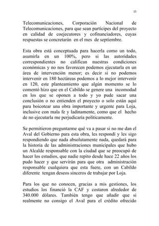 15



Telecomunicaciones,      Corporación      Nacional     de
Telecomunicaciones, para que sean partícipes del proyecto
en calidad de coejecutores y cofinanciadores, cuyas
respuestas se concretarán en el mes de septiembre.

Esta obra está conceptuada para hacerla como un todo,
asumirla en un 100%, pero si las autoridades
correspondientes no califican nuestras condiciones
económicas y no nos favorecen podemos ejecutarla en un
área de intervención menor; es decir si no podemos
intervenir en 180 hectáreas podemos a lo mejor intervenir
en 120, este planteamiento que algún momento se lo
comentó hizo que en el Cabildo se genere una incomodad
en los que se oponen a todo y yo pude sacar una
conclusión o no entienden el proyecto o solo están aquí
para boicotear una obra importante y urgente para Loja,
inclusive con mala fe y ladinamente, como que el hecho
de no ejecutarla me perjudicaría políticamente.

Se permitieron preguntarme qué va a pasar si no me dan el
Aval del Gobierno para esta obra, les respondí y les sigo
respondiendo que nada absolutamente nada, quedará para
la historia de las administraciones municipales que hubo
un Alcalde responsable con la ciudad que se preocupó de
hacer los estudios, que nadie repito desde hace 22 años los
pudo hacer y que servirán para que otra administración
responsable cualquiera que esta fuere, con un Cabildo
diferente tengan deseos sinceros de trabajar por Loja.

Para los que no conocen, gracias a mis gestiones, los
estudios los financió la CAF y costaron alrededor de
340.000 dólares. También tengo que añadir que si
realmente no consigo el Aval para el crédito ofrecido
 