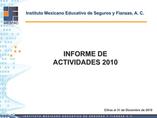 Instituto Mexicano Educativo de Seguros y Fianzas, A. C.




              INFORME DE
            ACTIVIDADES 2010




                                     Cifras al 31 de Diciembre de 2010
 