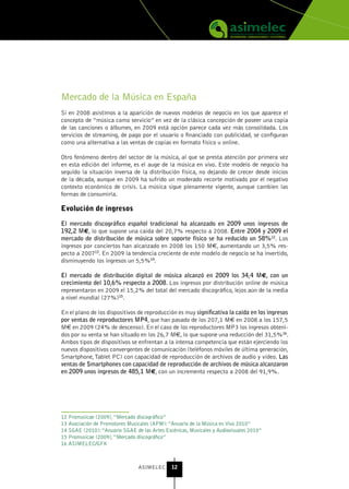 Mercado de la Música en España
Si en 2008 asistimos a la aparición de nuevos modelos de negocio en los que aparece el
concepto de “música como servicio” en vez de la clásica concepción de poseer una copia
de las canciones o álbumes, en 2009 está opción parece cada vez más consolidada. Los
servicios de streaming, de pago por el usuario o financiado con publicidad, se configuran
como una alternativa a las ventas de copias en formato físico u online.

Otro fenómeno dentro del sector de la música, al que se presta atención por primera vez
en esta edición del informe, es el auge de la música en vivo. Este modelo de negocio ha
seguido la situación inversa de la distribución física, no dejando de crecer desde inicios
de la década, aunque en 2009 ha sufrido un moderado recorte motivado por el negativo
contexto económico de crisis. La música sigue plenamente vigente, aunque cambien las
formas de consumirla.

Evolución de ingresos

El mercado discográfico español tradicional ha alcanzado en 2009 unos ingresos de
192,2 M€, lo que supone una caída del 20,7% respecto a 2008. Entre 2004 y 2009 el
mercado de distribución de música sobre soporte físico se ha reducido un 58%12. Los
ingresos por conciertos han alcanzado en 2008 los 150 M€, aumentando un 3,5% res-
pecto a 200713. En 2009 la tendencia creciente de este modelo de negocio se ha invertido,
disminuyendo los ingresos un 5,5%14.

El mercado de distribución digital de música alcanzó en 2009 los 34,4 M€, con un
crecimiento del 10,6% respecto a 2008. Los ingresos por distribución online de música
representaron en 2009 el 15,2% del total del mercado discográfico, lejos aún de la media
a nivel mundial (27%)15.

En el plano de los dispositivos de reproducción es muy significativa la caída en los ingresos
por ventas de reproductores MP4, que han pasado de los 207,1 M€ en 2008 a los 157,5
M€ en 2009 (24% de descenso). En el caso de los reproductores MP3 los ingresos obteni-
dos por su venta se han situado en los 26,7 M€, lo que supone una reducción del 31,5%16.
Ambos tipos de dispositivos se enfrentan a la intensa competencia que están ejerciendo los
nuevos dispositivos convergentes de comunicación (teléfonos móviles de última generación,
Smartphone, Tablet PC) con capacidad de reproducción de archivos de audio y vídeo. Las
ventas de Smartphones con capacidad de reproducción de archivos de música alcanzaron
en 2009 unos ingresos de 485,1 M€, con un incremento respecto a 2008 del 91,9%.




12 Promusicae (2009), “Mercado discográfico”
13 Asociación de Promotores Musicales (APM): “Anuario de la Música en Vivo 2010”
14 SGAE (2010): “Anuario SGAE de las Artes Escénicas, Musicales y Audiovisuales 2010”
15 Promusicae (2009), “Mercado discográfico”
16 ASIMELEC/GFK



                                ASIMELEC      12
 