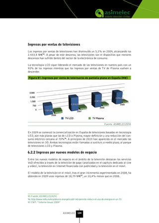 Ingresos por ventas de televisiones

Los ingresos por ventas de televisiones han disminuido un 5,1% en 2009, alcanzando los
2.433,4 M€95. A pesar de este descenso, las televisiones son el dispositivo que menores
descensos han sufrido dentro del sector de la electrónica de consumo.

La tecnología LCD sigue liderando el mercado de las televisiones en nuestro país con un
93% de los ingresos mientras que los ingresos por ventas de TV de Plasma vuelven a
descender.

Figura 81: Ingresos por venta de televisores de pantalla plana en España (M€)




                                                                            Fuente: ASIMELEC/GFK


En 2009 se comenzó la comercialización en España de televisiones basadas en tecnología
LED, aún más planas que las de LCD o Plasma, mayor definición y una reducción del con-
sumo eléctrico cercana al 70%96. A principios de 2010 han aparecido en el mercado las
televisiones en 3D. Ambas tecnologías están llamadas a sustituir, a medio plazo, al parque
de televisiones LCD y Plasma.

6.2.2 Ingresos por nuevos modelos de negocio

Entre los nuevos modelos de negocio en el ámbito de la televisión destacan los servicios
VoD ofrecidos a través de la televisión de pago (analizados en el capítulo dedicado al cine
y vídeo), la televisión en Internet financiada con publicidad y la televisión en el móvil.

El modelo de la televisión en el móvil, tras el gran incremento experimentado en 2008, ha
obtenido en 2009 unos ingresos de 18,79 M€97, un 10,4% menos que en 2008.




95 Fuente: ASIMELEC/GFK
96 http://www.ledtv.es/eco/ahorro-energetico/el-led-permite-reducir-el-uso-de-energia-en-un-70
97 CMT: “Informe Anual 2009”



                                   ASIMELEC 104
 