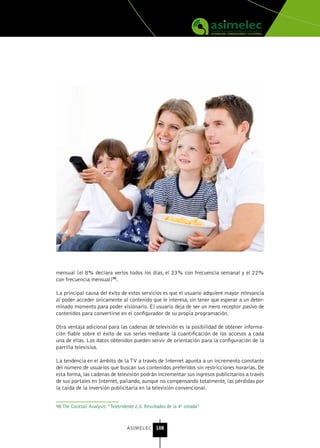 mensual (el 8% declara verlos todos los días, el 23% con frecuencia semanal y el 22%
con frecuencia mensual)98.

La principal causa del éxito de estos servicios es que el usuario adquiere mayor relevancia
al poder acceder únicamente al contenido que le interesa, sin tener que esperar a un deter-
minado momento para poder visionarlo. El usuario deja de ser un mero receptor pasivo de
contenidos para convertirse en el configurador de su propia programación.

Otra ventaja adicional para las cadenas de televisión es la posibilidad de obtener informa-
ción fiable sobre el éxito de sus series mediante la cuantificación de los accesos a cada
una de ellas. Los datos obtenidos pueden servir de orientación para la configuración de la
parrilla televisiva.

La tendencia en el ámbito de la TV a través de Internet apunta a un incremento constante
del número de usuarios que buscan sus contenidos preferidos sin restricciones horarias. De
esta forma, las cadenas de televisión podrán incrementar sus ingresos publicitarios a través
de sus portales en Internet, paliando, aunque no compensando totalmente, las pérdidas por
la caída de la inversión publicitaria en la televisión convencional.


98 The Cocktail Analysis: “Teletridente 2.0. Resultados de la 4ª oleada”



                                   ASIMELEC 108
 