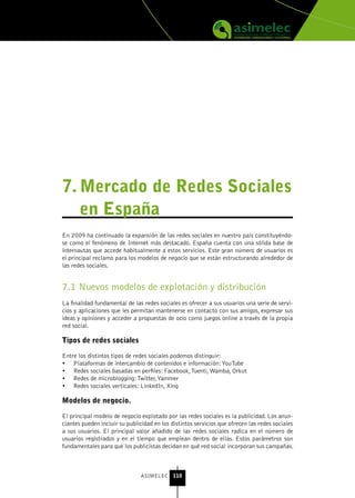 7. Mercado de redes sociales
   en España
En 2009 ha continuado la expansión de las redes sociales en nuestro país constituyéndo-
se como el fenómeno de Internet más destacado. España cuenta con una sólida base de
internautas que accede habitualmente a estos servicios. Este gran número de usuarios es
el principal reclamo para los modelos de negocio que se están estructurando alrededor de
las redes sociales.


7.1 Nuevos modelos de explotación y distribución
La finalidad fundamental de las redes sociales es ofrecer a sus usuarios una serie de servi-
cios y aplicaciones que les permitan mantenerse en contacto con sus amigos, expresar sus
ideas y opiniones y acceder a propuestas de ocio como juegos online a través de la propia
red social.

tipos de redes sociales

Entre los distintos tipos de redes sociales podemos distinguir:
•	 Plataformas de intercambio de contenidos e información: YouTube
•	 Redes sociales basadas en perfiles: Facebook, Tuenti, Wamba, Orkut
•	 Redes de microblogging: Twitter, Yammer
•	 Redes sociales verticales: LinkedIn, Xing

Modelos de negocio.

El principal modelo de negocio explotado por las redes sociales es la publicidad. Los anun-
ciantes pueden incluir su publicidad en los distintos servicios que ofrecen las redes sociales
a sus usuarios. El principal valor añadido de las redes sociales radica en el número de
usuarios registrados y en el tiempo que emplean dentro de ellas. Estos parámetros son
fundamentales para que los publicistas decidan en qué red social incorporan sus campañas.



                               ASIMELEC 110
 
