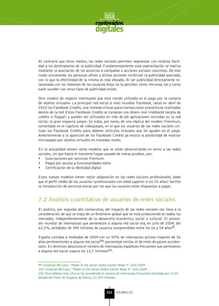 INFORME
                                                2010
                                            de la INDUSTRIA de



                                         digitales


Al contrario que otros medios, las redes sociales permiten segmentar con relativa facili-
dad a los destinatarios de la publicidad. Fundamentalmente esta segmentación se realiza
mediante la asociación de los anuncios a campañas o acciones sociales concretas. De este
modo únicamente las personas afines a dichas acciones recibirían la publicidad asociada,
con lo que la efectividad de la misma es más elevada. Al ser publicidad directamente re-
lacionada con los intereses de los usuarios éstos no la perciben como intrusiva, tal y como
suele suceder con otros tipos de publicidad online.

Otro modelo de negocio interesante que está siendo utilizado es el pago por la compra
de objetos virtuales. La principal red social a nivel mundial Facebook, lanzó en abril de
2010 los Facebook Credits, una moneda virtual para transacciones económicas realizadas
dentro de la red. Estos Facebook Credits se compran con dinero real (mediante tarjeta de
crédito o Paypal) y pueden ser utilizados en más de 60 aplicaciones incluidas en la red
social, la gran mayoría juegos. Se trata, por tanto, de una réplica del modelo Freemium,
comentado en el capítulo de videojuegos, en el que los usuarios de las redes sociales uti-
lizan los Facebook Credits para obtener artículos virtuales que les ayuden en el juego.
Anteriormente a la aparición de los Facebook Credits ya existía la posibilidad de realizar
micropagos por objetos virtuales en monedas reales.

En la actualidad existen otros modelos que se están desarrollando en torno a las redes
sociales, sin que hasta el momento hayan pasado de meras pruebas, son:
•	 Suscripciones por servicios Premium
•	 Pagos por acceso a funcionalidades extra
•	 Certificación de la identidad digital

Estos nuevos modelos tienen mejor adaptación en las redes sociales profesionales, dado
que el perfil medio de los usuarios (profesionales con edad superior a los 25 años) facilita
la introducción de servicios extras por los que los usuarios están dispuestos a pagar.


7.2 Análisis cuantitativo de usuarios de redes sociales
El análisis, por segundo año consecutivo, del impacto de las redes sociales nos lleva a la
consideración de que se trata de un fenómeno global que se está produciendo en todos los
mercados, independientemente de su desarrollo económico, social o cultural. El prome-
dio mundial de internautas que pertenecen a alguna red social era, en julio de 2009, del
62,5%, alrededor de 390 millones de usuarios comprendidos entre los 16 y 54 años99.

España contaba a mediados de 2009 con un 59% de internautas activos mayores de 16
años pertenecientes a alguna red social100, porcentaje similar al de resto de países occiden-
tales. En términos absolutos el número de internautas españoles frecuentes que pertenecen
a alguna red social supera los 13,7 millones101.


99 Universal McCann, “Power to the social media tracker Wave 4” Julio 2009
100 Universal McCann, “Power to the social media tracker Wave 4” Julio 2009.
101 Para obtener esta cifra se ha considerado el número de internautas frecuentes facilitado por la XX
Oleada del Panel de Hogares de Red.es, 23.329 millones.



                                                  111      ASIMELEC
 
