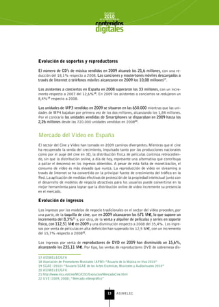 INFORME
                                             2010
                                         de la INDUSTRIA de



                                      digitales


Evolución de soportes y reproductores

El número de CD’s de música vendidos en 2009 alcanzó los 21,6 millones, con una re-
ducción del 18,1% respecto a 2008. Las canciones y mastertones móviles descargados a
través de Internet o teléfonos móviles alcanzaron en 2009 los 10,08 millones17.

Los asistentes a conciertos en España en 2008 superaron los 33 millones, con un incre-
mento respecto a 2007 del 12,6%18. En 2009 los asistentes a conciertos se redujeron un
8,4%19 respecto a 2008.

Las unidades de MP3 vendidas en 2009 se situaron en las 650.000 mientras que las uni-
dades de MP4 bajaban por primera vez de los dos millones, alcanzando los 1,84 millones.
Por el contrario las unidades vendidas de Smartphones se disparaban en 2009 hasta los
2,26 millones desde las 720.000 unidades vendidas en 200820.


Mercado del Vídeo en España
El sector del Cine y Vídeo han tomado en 2009 caminos divergentes. Mientras que el cine
ha recuperado la senda del crecimiento, impulsado tanto por las producciones nacionales
como por el auge del cine en 3D, la distribución física de películas continúa retrocedien-
do, sin que la distribución online, a día de hoy, represente una alternativa que contribuya
a paliar el descenso en los ingresos obtenidos. A pesar de esta falta de monetización, el
consumo de vídeo es más elevado que nunca. La reproducción de video en streaming a
través de Internet se ha convertido en la principal fuente de crecimiento del tráfico en la
Red. La aplicación de medidas efectivas de protección de la propiedad intelectual junto con
el desarrollo de modelos de negocio atractivos para los usuarios puede convertirse en la
mejor herramienta para lograr que la distribución online de vídeo incremente su presencia
en el mercado.

Evolución de ingresos

Los ingresos por los modelos de negocio tradicionales en el sector del vídeo proceden, por
una parte, de la taquilla de cine, que en 2009 alcanzaron los 671 M€, lo que supone un
incremento del 8,3%21 y, por otra, de la venta y alquiler de películas y series en soporte
físico, con 112,51 M€ en 2009 y una disminución respecto a 2008 del 35,4%. Los ingre-
sos por venta de películas en alta definición han superado los 12,5 M€, con un incremento
del 15,7% respecto a 200822.

Los ingresos por venta de reproductores de DVD en 2009 han disminuido un 15,6%,
alcanzando los 235,11 M€. Por tipo, las ventas de reproductores DVD de sobremesa dis-

17 ASIMELEC/GFK
18 Asociación de Promotores Musicales (APM): “Anuario de la Música en Vivo 2010”
19 SGAE (2010): “Anuario SGAE de las Artes Escénicas, Musicales y Audiovisuales 2010”
20 ASIMELEC/GFK
21 http://www.mcu.es/cine/MC/CDC/Evolucion/MercadoCine.html
22 UVE (2009, 2008), “Mercado videográfico”



                                                13      ASIMELEC
 