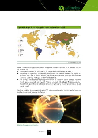 Figura 92: Mapa de las principales redes sociales (jun. 2010)




                                                                       Fuente: Many Eyes


Las principales diferencias detectadas respecto al mapa presentado en la segunda edición
del informe son:
•	 El número de redes sociales líderes en los países se ha reducido de 19 a 14.
•	 Facebook ha superado a Orkut como principal red social en un mercado tan importan-
     te como India. De la misma manera, Facebook se sitúa como principal red social en
     América Central y Portugal, en detrimento de HI5.
•	 En Europa, Facebook es la principal red social en todos los países excepto Holanda
     (en la que es superada por Hyves), Polonia (mercado liderado por Nasza-klasa), Le-
     tonia (en la que lidera la red social Draugiem) y Hungría (mayor presencia de la red
     social Iwiw).

Según el ranking de sitios Web de Alexa104, las principales redes sociales a nivel mundial
son Facebook y QQ, seguidas de Twitter.




104 http://www.alexa.com/topsites



                                    ASIMELEC 116
 