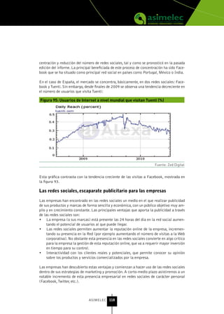 centración y reducción del número de redes sociales, tal y como se pronosticó en la pasada
edición del informe. La principal beneficiada de este proceso de concentración ha sido Face-
book que se ha situado como principal red social en países como Portugal, México o India.

En el caso de España, el mercado se concentra, básicamente, en dos redes sociales: Face-
book y Tuenti. Sin embargo, desde finales de 2009 se observa una tendencia decreciente en
el número de usuarios que visita Tuenti:

Figura 95: Usuarios de Internet a nivel mundial que visitan Tuenti (%)




                                                                         Fuente: Zed Digital


Esta gráfica contrasta con la tendencia creciente de las visitas a Facebook, mostrada en
la figura 93.

Las redes sociales, escaparate publicitario para las empresas

Las empresas han encontrado en las redes sociales un medio en el que realizar publicidad
de sus productos y marcas de forma sencilla y económica, con un público objetivo muy am-
plio y en crecimiento constante. Las principales ventajas que aporta la publicidad a través
de las redes sociales son:
•	 La empresa (o sus marcas) está presente las 24 horas del día en la red social aumen-
     tando el potencial de usuarios al que puede llegar.
•	 Las redes sociales permiten aumentar la reputación online de la empresa, incremen-
     tando su presencia en la Red (por ejemplo aumentando el número de visitas a la Web
     corporativa). No obstante esta presencia en las redes sociales convierte en algo crítico
     para la empresa la gestión de esta reputación online, que va a requerir mayor inversión
     en tiempo para su control.
•	 Interactividad con los clientes reales y potenciales, que permite conocer su opinión
     sobre los productos y servicios comercializados por la empresa.

Las empresas han descubierto estas ventajas y comienzan a hacer uso de las redes sociales
dentro de sus estrategias de marketing y promoción. A corto-medio plazo asistiremos a un
notable incremento de esta presencia empresarial en redes sociales de carácter personal
(Facebook, Twitter, etc.).



                               ASIMELEC 118
 
