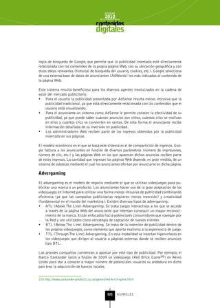 INFORME
                                              2010
                                          de la INDUSTRIA de



                                       digitales


logía de búsqueda de Google, que permite que la publicidad insertada esté directamente
relacionada con los contenidos de la propia página Web, con su ubicación geográfica y con
otros datos relevantes (historial de búsqueda del usuario, cookies, etc.). Google selecciona
de una extensa base de datos de anunciantes (AdWords) los más indicados al contenido de
la página Web.

Este sistema resulta beneficioso para los diversos agentes involucrados en la cadena de
valor del mercado publicitario:
•	 Para el usuario la publicidad presentada por AdSense resulta menos intrusiva que la
    publicidad tradicional, ya que está directamente relacionada con los contenidos que el
    usuario está visualizando.
•	 Para el anunciante un sistema como AdSense le permite conocer la efectividad de su
    publicidad, ya que puede saber cuántos anuncios son vistos, cuántos clics se realizan
    en ellos y cuántos clics se convierten en ventas. De esta forma el anunciante recibe
    información detallada de su inversión en publicidad.
•	 Los administradores Web reciben parte de los ingresos obtenidos por la publicidad
    insertada en sus páginas.

El modelo económico en el que se basa este sistema es el de compartición de ingresos. Goo-
gle factura a los anunciantes en función de diversos parámetros (número de impresiones,
número de clic, etc.) y las páginas Web en las que aparecen dichos anuncios reciben parte
de estos ingresos. La cantidad que ingresan las páginas Web depende, en gran medida, de un
sistema de subastas mediante el cual los anunciantes ofertan por anunciarse en dicha página.

Advergaming

El advergaming es el modelo de negocio mediante el que se utilizan videojuegos para pu-
blicitar una marca o un producto. Los anunciantes hacen uso de la gran aceptación de los
videojuegos en Internet para utilizar una forma menos intrusiva de publicidad combinando
eficiencia (ya que las campañas publicitarias requieren menos inversión) y creatividad
(fundamental en el mundo del marketing). Existen diversos tipos de advergaming:
•	 ATL (Above The Line) Advergaming. Se trata juegos interactivos a los que se accede
     a través de la página Web del anunciante que intentan conseguir un mayor reconoci-
     miento de la marca. Están enfocados hacia potenciales consumidores que navegan por
     la Red y son utilizados como estrategia de captación de nuevos clientes.
•	 BTL (Below The Line) Advergaming. Se trata de la inserción de publicidad dentro de
     los propios videojuegos, como elemento que aporta realismo a la experiencia de juego.
•	 TTL (Through The Line) Advergaming. En esta modalidad se insertan hiperenlaces en
     los videojuegos que dirigen al usuario a páginas externas donde se reciben anuncios
     tipo BTL.

Las grandes compañías comienzan a apostar por este tipo de publicidad. Por ejemplo, el
Banco Santander lanzó a finales de 2009 un videojuego (Red Brick Game105) en Reino
Unido para dar a conocer a mayor número de potenciales usuarios su andadura en dicho
país tras la adquisición de bancos locales.


105 http://www.santander-products.co.uk/games/red-brick-game.html



                                                121      ASIMELEC
 