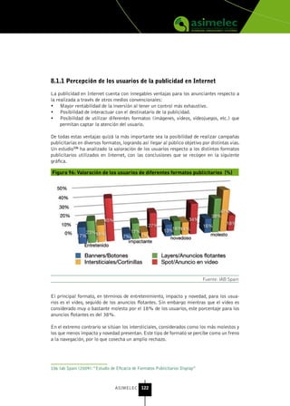 8.1.1 Percepción de los usuarios de la publicidad en Internet

La publicidad en Internet cuenta con innegables ventajas para los anunciantes respecto a
la realizada a través de otros medios convencionales:
•	 Mayor rentabilidad de la inversión al tener un control más exhaustivo.
•	 Posibilidad de interactuar con el destinatario de la publicidad.
•	 Posibilidad de utilizar diferentes formatos (imágenes, vídeos, videojuegos, etc.) que
     permitan captar la atención del usuario.

De todas estas ventajas quizá la más importante sea la posibilidad de realizar campañas
publicitarias en diversos formatos, logrando así llegar al público objetivo por distintas vías.
Un estudio106 ha analizado la valoración de los usuarios respecto a los distintos formatos
publicitarios utilizados en Internet, con las conclusiones que se recogen en la siguiente
gráfica.

Figura 96: Valoración de los usuarios de diferentes formatos publicitarios (%)




                                                                                Fuente: IAB Spain


El principal formato, en términos de entretenimiento, impacto y novedad, para los usua-
rios es el vídeo, seguido de los anuncios flotantes. Sin embargo mientras que el vídeo es
considerado muy o bastante molesto por el 18% de los usuarios, este porcentaje para los
anuncios flotantes es del 38%.

En el extremo contrario se sitúan los intersticiales, considerados como los más molestos y
los que menos impacto y novedad presentan. Este tipo de formato se percibe como un freno
a la navegación, por lo que cosecha un amplio rechazo.




106 Iab Spain (2009): “Estudio de Eficacia de Formatos Publicitarios Display”



                                  ASIMELEC 122
 