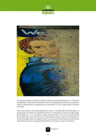 INFORME
                                            2010
                                        de la INDUSTRIA de



                                     digitales




tura de estos códigos (situados en páginas impresas, vallas publicitarias, etc.) a través de
una Webcam o la cámara de un teléfono móvil y su interpretación mediante una aplicación
específica desencadena la superposición de información en 3D o vídeos sobre el producto
anunciado.

Otra clara tendencia que está explorando el sector es la publicidad georeferenciada. La
proliferación de sistemas de georeferenciación en los dispositivos móviles (Google Maps,
Nokia Maps, etc.) y su uso cada vez mayor, favorecido por el incremento de penetración
de la banda ancha móvil, facilita que los anunciantes, mediante capas de información pu-
blicitaria situadas sobre los mapas, ofrezcan a los usuarios de estos servicios toda clase de
información acerca de los productos disponibles en la zona en la que se encuentran.



                                              129      ASIMELEC
 