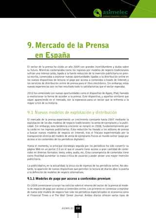 9. Mercado de la Prensa
   en España
El sector de la prensa ha vivido un año 2009 con grandes incertidumbres y dudas sobre
su futuro. Mientras contemplaba como los ingresos por modelos de negocio tradicionales
sufrían una intensa caída, ligada a la fuerte reducción de la inversión publicitaria en pren-
sa escrita, comenzaba a explorar nuevas oportunidades ligadas a la distribución online en
los nuevos dispositivos de lectura: el pago por acceso a contenidos a través de Internet y
los servicios de distribución online de prensa para el libro electrónico. Sin embargo, estas
nuevas experiencias aún no han resultado todo lo satisfactorias que el sector esperaba.

2010 ha comenzado con nuevas oportunidades como el dispositivo de Apple, iPad, llamado
a revolucionar la forma de acceder a la prensa. Este dispositivo, y aquellos similares que
vayan apareciendo en el mercado, son la esperanza para un sector que se enfrenta a la
mayor crisis de su historia.


9.1 Nuevos modelos de explotación y distribución
El mercado de la prensa experimentó un crecimiento constante hasta 2007 mediante la
explotación de los dos modelos de negocio tradicionales: la venta de ejemplares y la publi-
cidad. Sin embargo, esta tendencia creciente se rompió en 2008, fundamentalmente por
la caída en los ingresos publicitarios. Esta reducción ha llevado a los editores de prensa
a buscar nuevos modelos de negocio en Internet, tras el fracaso experimentado por la
transposición directa del modelo de venta de ejemplares físicos al mundo online (pago por
acceso a los contenidos de los periódicos digitales).

Hasta el momento, la principal estrategia seguida por los periódicos ha sido convertir su
página Web en un portal 2.0 en el que el usuario tiene acceso a gran cantidad de conte-
nidos en diversos formatos: texto, video, audio, etc. Esta convergencia de contenidos tiene
como finalidad aumentar la masa crítica de usuarios y poder atraer una mayor inversión
publicitaria.

La publicidad es, en la actualidad, la única vía de ingresos de los periódicos online. No obs-
tante, la aparición de nuevos dispositivos que permiten la lectura de diarios abre la puerta
a la definición de modelos de negocio alternativos.

9.1.1 Modelos de pago por acceso a contenidos premium

En 2009 comenzaron a surgir las noticias sobre el retorno del sector de la prensa al mode-
lo de negocio de pago por acceso a contenidos online. Los primeros en comenzar a explotar
de nuevo este modelo de negocio han sido los periódicos especializados en economía como
el Financial Times o el The Wall Street Journal. Ambos diarios ofrecen varios tipos de



                                ASIMELEC 132
 