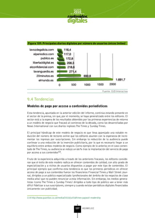 INFORME
                                              2010
                                          de la INDUSTRIA de



                                       digitales


Figura 109: Principales diarios digitales por número de usuarios únicos (miles)




                                                                           Fuente: OJD Interactiva


9.4 Tendencias
Modelos de pago por acceso a contenidos periodísticos

Esta tendencia, apuntada en la anterior edición del informe, continúa estando presente en
el sector de la prensa, sin que, por el momento, se haya generalizado entre los editores. El
sector está a la espera de los resultados obtenidos por las primeras experiencias de retorno
a un modelo de negocio que fracasó al comienzo de la década, como las desarrolladas por
News International con sus diarios ingleses The Times y Sunday Times.

El principal hándicap de este modelo de negocio es que lleva aparejado una notable re-
ducción del número de lectores online que los editores asumen con la esperanza de incre-
mentar los ingresos por suscripciones. Sin embargo la reducción de la audiencia puede
conllevar a una reducción de la inversión publicitaria, por lo que es necesario llegar a un
equilibrio entre ambos modelos de negocio. Como ejemplo de lo anterior, en el caso comen-
tado de The Times, su audiencia se redujo un 66% tras la implantación del servicio de pago
por acceso a sus contenidos114.

Fruto de la experiencia adquirida a través de los anteriores fracasos, los editores conside-
ran que el éxito de este modelo radica en ofrecer contenidos de calidad, con alto grado de
especialización y a nichos de usuarios dispuestos a pagar por este tipo de contenidos. El
principal ejemplo que confirma esta tendencia es que los primeros periódicos en ofrecer
acceso de pago a sus contenidos fueron los financieros Financial Times y Wall Street Jour-
nal, dirigidos a un público especializado (profesionales del ámbito de los negocios de clase
media-alta) que no pueden renunciar a esta información. Sin embargo, los medios genera-
listas (como The Times o Sunday Times) dirigidos a todo tipo de público van a tener más
difícil fidelizar a sus suscriptores, siempre y cuando existan periódicos digitales financiados
únicamente con publicidad.


114 http://www.guardian.co.uk/media/2010/jul/18/times-paywall-readership



                                                137      ASIMELEC
 
