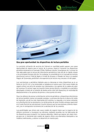 una gran oportunidad: los dispositivos de lectura portátiles

La creciente utilización de servicios de Internet en movilidad puede suponer una nueva
oportunidad de negocio para el sector de la prensa. Hasta el momento los dispositivos
portátiles existentes en el mercado (PDAs, Teléfonos móviles, Smartphone, etc.) no eran los
más adecuados para la lectura de información periodística, más allá de un rápido vistazo
a los principales titulares del día. Sin embargo, la consolidación en el mercado de lectores
electrónicos como el iPad de Apple, el Kindle de Amazon, el Reader de Sony o el español
Papyre de Grammata, posibilitan una experiencia de lectura muy cercana a la del papel.

Las suscripciones a periódicos digitales para su descarga en estos dispositivos ya es un
hecho en los EE.UU. y ha comenzado su andadura en nuestro país. Este nuevo modelo de
negocio ofrece una serie de ventajas muy interesantes a los agentes de la cadena de valor
de la prensa. En primer lugar, los usuarios tienen acceso directo e inmediato a su periódico
descargado a través de la conexión de banda ancha móvil del dispositivo, sin necesidad de
desplazamientos a los quioscos de prensa u otros puntos de venta.

Para los editores de prensa la distribución online de periódicos a dispositivos electrónicos
de lectura también cuenta con grandes ventajas. La primera de ellas es el ahorro de costes
de impresión, uno de los más importantes de la prensa. La segunda, y no menos relevante,
es la distribución de los ejemplares a la red de puntos de venta. Ambas ventajas repercuten
en el coste final de las suscripciones (mucho menores que las suscripciones a diarios impre-
sos), con el consiguiente incremento de la satisfacción de los usuarios.

Las posibilidades que ofrece este nuevo modelo de negocio hacen que la mayoría de los
editores comiencen a incorporar sus ediciones mediante acuerdos con los fabricantes de
los dispositivos para compartir los ingresos obtenidos. Habrá que esperar aún algún tiem-
po para ver si realmente este modelo de negocio ofrece una alternativa interesante a los
modelos tradicionales, y valorar su desarrollo en nuestro país.



                               ASIMELEC 138
 