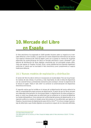10. Mercado del Libro
    en España
El libro electrónico ha acaparado en 2009 grandes titulares sobre su impacto en el mer-
cado editorial a nivel mundial. La aparición de nuevos dispositivos electrónicos de lectura
(con especial relevancia del iPad de Apple) junto con la puesta en marcha de iniciativas
editoriales de comercialización de libros en formato electrónico (como Libranda115, pla-
taforma de distribución de libros digitales constituida por los principales grupos edito-
riales que operan en España, Enclave, Dilve y otras plataformas de empresas españolas)
confirman el interés que ha suscitado el libro electrónico como complemento al negocio
tradicional editorial.


10.1 Nuevos modelos de explotación y distribución
El sector del libro ha sido el último en incorporarse al mundo digital. Tres son los principa-
les motivos de este retraso. El primero, y más importante, ha sido la falta de dispositivos
con las características y prestaciones necesarias para conseguir simular la experiencia de
la lectura en papel. Hasta el año 2007 no comenzó la comercialización de dispositivos
electrónicos de lectura.

El segundo motivo que ha incidido en el retraso de la digitalización del sector editorial ha
sido la complejidad del propio proceso de digitalización. A pesar de que los libros actuales
son elaborados directamente con tecnología digital, la digitalización de obras antiguas su-
pone un coste muy elevado para las editoriales que se embarcan en la tarea de digitalizar
sus fondos bibliográficos. Como ejemplo de la dificultad del proceso de digitalización, en la
siguiente gráfica se muestra el estado actual del proceso en las editoriales que operan en
España y las previsiones de digitalización para 2010 y 2011116. En ella se recoge el porcen-
taje de editoriales cuyos fondos digitales se encuentra en alguno de los intervalos definidos.




115 http://www.libranda.com/
116 Observatorio de la Lectura y el libro. Grupo de trabajo sobre el libro electrónico (2010): “El libro
electrónico”



                                    ASIMELEC 140
 