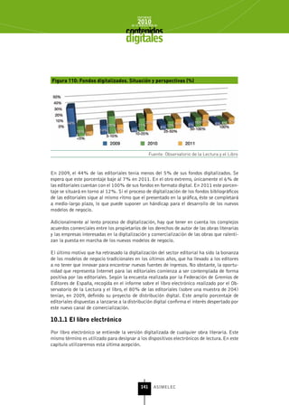 INFORME
                                            2010
                                        de la INDUSTRIA de



                                     digitales


Figura 110: Fondos digitalizados. Situación y perspectivas (%)




                                                    Fuente: Observatorio de la Lectura y el Libro



En 2009, el 44% de las editoriales tenía menos del 5% de sus fondos digitalizados. Se
espera que este porcentaje baje al 7% en 2011. En el otro extremo, únicamente el 6% de
las editoriales cuentan con el 100% de sus fondos en formato digital. En 2011 este porcen-
taje se situará en torno al 12%. Si el proceso de digitalización de los fondos bibliográficos
de las editoriales sigue al mismo ritmo que el presentado en la gráfica, éste se completará
a medio-largo plazo, lo que puede suponer un hándicap para el desarrollo de los nuevos
modelos de negocio.

Adicionalmente al lento proceso de digitalización, hay que tener en cuenta los complejos
acuerdos comerciales entre los propietarios de los derechos de autor de las obras literarias
y las empresas interesadas en la digitalización y comercialización de las obras que ralenti-
zan la puesta en marcha de los nuevos modelos de negocio.

El último motivo que ha retrasado la digitalización del sector editorial ha sido la bonanza
de los modelos de negocio tradicionales en los últimos años, que ha llevado a los editores
a no tener que innovar para encontrar nuevas fuentes de ingresos. No obstante, la oportu-
nidad que representa Internet para las editoriales comienza a ser contemplada de forma
positiva por las editoriales. Según la encuesta realizada por la Federación de Gremios de
Editores de España, recogida en el informe sobre el libro electrónico realizado por el Ob-
servatorio de la Lectura y el libro, el 80% de las editoriales (sobre una muestra de 204)
tenían, en 2009, definido su proyecto de distribución digital. Este amplio porcentaje de
editoriales dispuestas a lanzarse a la distribución digital confirma el interés despertado por
este nuevo canal de comercialización.

10.1.1 El libro electrónico

Por libro electrónico se entiende la versión digitalizada de cualquier obra literaria. Este
mismo término es utilizado para designar a los dispositivos electrónicos de lectura. En este
capítulo utilizaremos esta última acepción.




                                              141      ASIMELEC
 