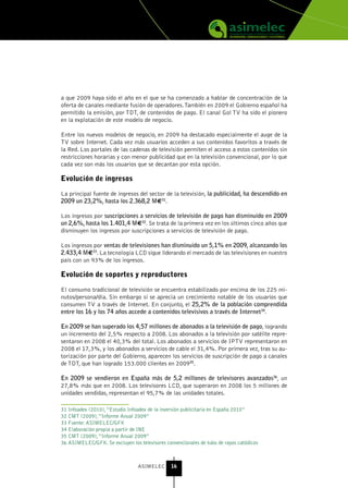 a que 2009 haya sido el año en el que se ha comenzado a hablar de concentración de la
oferta de canales mediante fusión de operadores. También en 2009 el Gobierno español ha
permitido la emisión, por TDT, de contenidos de pago. El canal Gol TV ha sido el pionero
en la explotación de este modelo de negocio.

Entre los nuevos modelos de negocio, en 2009 ha destacado especialmente el auge de la
TV sobre Internet. Cada vez más usuarios acceden a sus contenidos favoritos a través de
la Red. Los portales de las cadenas de televisión permiten el acceso a estos contenidos sin
restricciones horarias y con menor publicidad que en la televisión convencional, por lo que
cada vez son más los usuarios que se decantan por esta opción.

Evolución de ingresos

La principal fuente de ingresos del sector de la televisión, la publicidad, ha descendido en
2009 un 23,2%, hasta los 2.368,2 M€31.

Los ingresos por suscripciones a servicios de televisión de pago han disminuido en 2009
un 2,6%, hasta los 1.401,4 M€32. Se trata de la primera vez en los últimos cinco años que
disminuyen los ingresos por suscripciones a servicios de televisión de pago.

Los ingresos por ventas de televisiones han disminuido un 5,1% en 2009, alcanzando los
2.433,4 M€33. La tecnología LCD sigue liderando el mercado de las televisiones en nuestro
país con un 93% de los ingresos.

Evolución de soportes y reproductores

El consumo tradicional de televisión se encuentra estabilizado por encima de los 225 mi-
nutos/persona/día. Sin embargo sí se aprecia un crecimiento notable de los usuarios que
consumen TV a través de Internet. En conjunto, el 25,2% de la población comprendida
entre los 16 y los 74 años accede a contenidos televisivos a través de Internet34.

En 2009 se han superado los 4,57 millones de abonados a la televisión de pago, logrando
un incremento del 2,5% respecto a 2008. Los abonados a la televisión por satélite repre-
sentaron en 2008 el 40,3% del total. Los abonados a servicios de IPTV representaron en
2008 el 17,3%, y los abonados a servicios de cable el 31,4%. Por primera vez, tras su au-
torización por parte del Gobierno, aparecen los servicios de suscripción de pago a canales
de TDT, que han logrado 153.000 clientes en 200935.

En 2009 se vendieron en España más de 5,2 millones de televisores avanzados36, un
27,8% más que en 2008. Los televisores LCD, que superaron en 2008 los 5 millones de
unidades vendidas, representan el 95,7% de las unidades totales.

31 Infoadex (2010), “Estudio Infoadex de la inversión publicitaria en España 2010”
32 CMT (2009), “Informe Anual 2009”
33 Fuente: ASIMELEC/GFK
34 Elaboración propia a partir de INE
35 CMT (2009), “Informe Anual 2009”
36 ASIMELEC/GFK. Se excluyen los televisores convencionales de tubo de rayos catódicos



                                 ASIMELEC       16
 