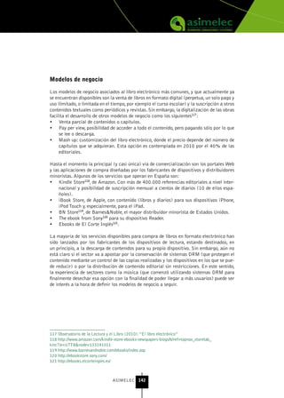 Modelos de negocio

Los modelos de negocio asociados al libro electrónico más comunes, y que actualmente ya
se encuentran disponibles son la venta de libros en formato digital (perpetua, un solo pago y
uso ilimitado, o limitada en el tiempo, por ejemplo el curso escolar) y la suscripción a otros
contenidos textuales como periódicos y revistas. Sin embargo, la digitalización de las obras
facilita el desarrollo de otros modelos de negocio como los siguientes117:
•	 Venta parcial de contenidos o capítulos.
•	 Pay per view, posibilidad de acceder a todo el contenido, pero pagando sólo por lo que
     se lee o descarga.
•	 Mash up: customización del libro electrónico, donde el precio depende del número de
     capítulos que se adquieran. Esta opción es contemplada en 2010 por el 40% de las
     editoriales.

Hasta el momento la principal (y casi única) vía de comercialización son los portales Web
y las aplicaciones de compra diseñadas por los fabricantes de dispositivos y distribuidores
minoristas. Algunos de los servicios que operan en España son:
•	 Kindle Store118, de Amazon. Con más de 400.000 referencias editoriales a nivel inter-
     nacional y posibilidad de suscripción mensual a cientos de diarios (10 de ellos espa-
     ñoles).
•	 iBook Store, de Apple, con contenido (libros y diarios) para sus dispositivos iPhone,
     iPod Touch y, especialmente, para el iPad.
•	 BN Store119, de Barnes&Noble, el mayor distribuidor minorista de Estados Unidos.
•	 The ebook from Sony120 para su dispositivo Reader.
•	 Ebooks de El Corte Inglés121.

La mayoría de los servicios disponibles para compra de libros en formato electrónico han
sido lanzados por los fabricantes de los dispositivos de lectura, estando destinados, en
un principio, a la descarga de contenidos para su propio dispositivo. Sin embargo, aún no
está claro si el sector va a apostar por la conservación de sistemas DRM (que protegen el
contenido mediante un control de las copias realizadas y los dispositivos en los que se pue-
de reducir) o por la distribución de contenido editorial sin restricciones. En este sentido,
la experiencia de sectores como la música (que comenzó utilizando sistemas DRM para
finalmente desechar esa opción con la finalidad de poder llegar a más usuarios) puede ser
de interés a la hora de definir los modelos de negocio a seguir.




117 Observatorio de la Lectura y el Libro (2010): “El libro electrónico”
118 http://www.amazon.com/kindle-store-ebooks-newspapers-blogs/b/ref=topnav_storetab_
kinc?ie=UTF8&node=133141011
119 http://www.barnesandnoble.com/ebooks/index.asp
120 http://ebookstore.sony.com/
121 http://ebooks.elcorteingles.es/



                                 ASIMELEC 142
 