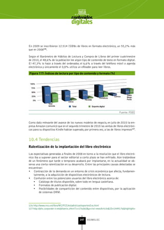 INFORME
                                             2010
                                         de la INDUSTRIA de



                                      digitales


En 2009 se inscribieron 12.514 ISBNs de libros en formato electrónico, un 55,2% más
que en 2008126.

Según el Barómetro de Hábitos de Lectura y Compra de Libros del primer cuatrimestre
de 2010, el 48,6% de la población lee algún tipo de contenido de texto en formato digital.
El 47,3% lo hace a través del ordenador, el 6,6% a través del teléfono móvil o agenda
electrónica y únicamente el 0,8% utiliza un eReader para leer libros.

Figura 117: Índices de lectura por tipo de contenido y formato (%)




                                                                                Fuente: FGEE


Como dato relevante del avance de los nuevos modelos de negocio, en julio de 2010 la em-
presa Amazon comunicó que en el segundo trimestre de 2010 las ventas de libros electróni-
cos para su dispositivo Kindle habían superado, por primera vez, a las de libros impresos127.


10.4 Tendencias
ralentización de la implantación del libro electrónico

Las expectativas generadas a finales de 2008 en torno a la revolución que el libro electró-
nico iba a suponer para el sector editorial a corto plazo se han enfriado. Aún tratándose
de un fenómeno que tarde o temprano acabará por implantarse, en la actualidad se ob-
serva una cierta ralentización en su desarrollo. Entre las principales causas detectadas se
encuentran:
•	 Contracción de la demanda en un entorno de crisis económica que afecta, fundamen-
    talmente, a la adquisición de dispositivos electrónicos de lectura.
•	 Confusión entre los potenciales usuarios del libro electrónico acerca de:
    •	 Catálogo de títulos disponible, sobre todo en lengua castellana.
    •	 Formatos de publicación digital.
    •	 Posibilidades de compartición del contenido entre dispositivos, por la aplicación
         de sistemas DRM.



126 http://www.mcu.es/libro/MC/PEE/estadisticas/soportesEvo.html
127 http://phx.corporate-ir.net/phoenix.zhtml?c=176060&p=irol-newsArticle&ID=1449176&highlight=



                                               147      ASIMELEC
 