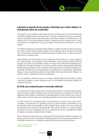 Libranda, la apuesta de las grandes editoriales por el libro digital y la
distribución online de contenidos

Libranda128 es una plataforma que ofrece servicios auxiliares para la comercialización de
contenidos digitales y para la promoción de los mismos. Libranda actúa como un operador
logístico que presta servicios de almacenaje y distribución digital a las editoriales y a las
tiendas online. Su principal objetivo es poner a disposición de las tiendas online el conte-
nido digital de las editoriales con las que trabaja, favoreciendo la distribución online de
ebooks.

El modelo de negocio de Libranda permite respetar la cadena de valor del libro, promovien-
do la labor cultural de los autores y agentes, de los editores y de los canales de venta del
libro. De esta forma Libranda no vende directamente al público final. La labor de venta la
desarrollan las tiendas online.

Esta plataforma de distribución ha sido constituida inicialmente por 7 Grupos Editoria-
les: Grupo Planeta, Grupo Random House Mondadori, Grupo Santillana, Roca Editorial,
Grup62, Grupo SM y Grupo Wolters Kluwer. Al margen de las editoriales fundadoras de la
plataforma, Libranda ha nacido con la vocación de dar servicio a todas aquellas editoriales
del mercado que busquen el más completo servicio de gestión de contenidos digitales. Ac-
tualmente Libranda ya ha cerrado acuerdos de colaboración con Anagrama, Salamandra,
Maeva, Siruela, Acantilado, Quaderns Crema, RBA, Parramón, Ediciones B, Edebé y La
Galera y está en negociaciones con otras editoriales.

En la actualidad, Libranda cuenta con el mayor catálogo editorial del mundo en lengua
castellana y catalana y quiere distinguirse por ser una plataforma moderna, flexible y en
constante evolución.

El iPad, una revolución para el mercado editorial

En mayo de 2010 llegó a nuestro país el último dispositivo de la compañía Apple, especia-
lista en explotar modelos de negocio que combinan dispositivos y contenidos, el iPad. Este
dispositivo está llamado a revolucionar el mercado editorial a nivel mundial, tal y como su-
cedió no hace mucho tiempo con el mercado discográfico con otro de sus productos, el iPod.

El iPad cuenta con una pantalla táctil retroiluminada que permite, entre otras funcio-
nalidades, la reproducción de contenido textual en varios formatos. Coincidiendo con su
lanzamiento, Apple ha presentado su librería digital iBook, desde la cual los usuarios de
sus dispositivos, con especial importancia del iPad, pueden acceder a un amplio catálogo
de obras, con una gran acogida en los EE.UU. Falta por ver cómo se traslada este modelo
de negocio a Europa y, especialmente, a España.

Por el momento, el iPad cuenta con un gran potencial para el sector editorial, aunque, a día
de hoy, continúa siendo una incógnita. Tendrá que pasar más tiempo para comprobar si el
iPad logra convertirse en el dispositivo habitual de lectura de libros electrónicos.


128 www.libranda.com



                               ASIMELEC 148
 