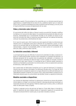 INFORME
                                            2010
                                        de la INDUSTRIA de



                                     digitales


matográfico español. Esta tecnología se ha convertido ya en un elemento esencial para la
supervivencia y competitividad de las salas de cine, y podemos esperar que a lo largo del
2010 y 2011 la práctica totalidad de las salas incorporen esta tecnología, y con ella, se de
el impulso definitivo al proceso de digitalización de las salas.

vídeo y televisión sobre Internet

El crecimiento del tráfico de vídeo en Internet muestra una evolución llamada a modificar
los hábitos en el consumo de vídeo digital. Al conocido éxito de portales de vídeos de corta
duración, representados por el omnipresente YouTube, se ha sumado con fuerza la pre-
sencia de una oferta de vídeo en streaming impulsada tanto por las cadenas de televisión,
como por las productoras y distribuidoras de vídeo.

En el caso de nuestro país, 2010 muestra una clara apuesta de todas las televisiones por
Internet como un importante canal para la difusión de sus programas y series. La reno-
vación de los portales Web de las televisiones, incorporando nuevas posibilidades, mayor
interactividad, y mayores funcionalidades, define un claro camino en la evolución de la
oferta de vídeo y televisión sobre Internet.

La televisión conectada a Internet

La principal barrera que aún dificulta el consumo de contenidos de vídeo a través de In-
ternet es la dificultad de poder visualizar estos contenidos en la pantalla de televisión. La
diferente percepción de los usuarios entre las pantallas del ordenador y el televisor a la
hora de consumir contenidos de vídeo de mayor o menor calidad, ha marcado un techo al
desarrollo de vídeo sobre Internet. La necesidad de que el televisor pueda conectarse a
Internet con facilidad ha constituido en los últimos años un freno al avance de los servicios
de televisión y vídeo sobre Internet.

Aún cuando todos los fabricantes incorporan ya en su gama de televisores, la conexión a
Internet, ésta aún aparece restringida a los televisores de gama alta. A lo largo del 2010
puede observarse un progresivo avance en la mayor difusión de la oferta de televisores con
capacidad de conexión a Internet. En el 2010 y 2011, esta conectividad se convertirá en un
importante atractivo para los consumidores que decidan renovar su aparato de televisión.

Modelos asociados a dispositivos

Las consolas de videojuegos mantienen su apuesta por convertirse en centros de entreteni-
miento digital en el hogar. Los servicios de alquiler y descarga de películas constituyen un
importante elemento de esta apuesta. Podemos esperar que en 2010 y 2011, la oferta de
todos los fabricantes llegue a España.

También el esperado servicio de películas de Apple en iTunes debe llegar al mercado es-
pañol. El desarrollo de estos modelos tendrá un importante impacto en la evolución del
mercado de venta de DVD en nuestro país, al que están llamados a sustituir.




                                              151      ASIMELEC
 