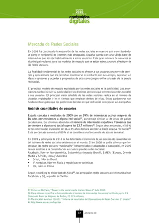 INFORME
                                               2010
                                           de la INDUSTRIA de



                                        digitales


Mercado de Redes Sociales
En 2009 ha continuado la expansión de las redes sociales en nuestro país constituyéndo-
se como el fenómeno de Internet más destacado. España cuenta con una sólida base de
internautas que accede habitualmente a estos servicios. Este gran número de usuarios es
el principal reclamo para los modelos de negocio que se están estructurando alrededor de
las redes sociales.

La finalidad fundamental de las redes sociales es ofrecer a sus usuarios una serie de servi-
cios y aplicaciones que les permitan mantenerse en contacto con sus amigos, expresar sus
ideas y opiniones y acceder a propuestas de ocio como juegos online a través de la propia
red social.

El principal modelo de negocio explotado por las redes sociales es la publicidad. Los anun-
ciantes pueden incluir su publicidad en los distintos servicios que ofrecen las redes sociales
a sus usuarios. El principal valor añadido de las redes sociales radica en el número de
usuarios registrados y en el tiempo que emplean dentro de ellas. Estos parámetros son
fundamentales para que los publicistas decidan en qué red social incorporan sus campañas.

Análisis cuantitativo de usuarios

España contaba a mediados de 2009 con un 59% de internautas activos mayores de
16 años pertenecientes a alguna red social37, porcentaje similar al de resto de países
occidentales. En términos absolutos el número de internautas españoles frecuentes que
pertenecen a alguna red social supera los 13,7 millones38. Según otras encuestas, el 55%
de los internautas españoles de 16 a 45 años declara acceder a diario alguna red social39.
Este porcentaje aumenta al 80% si se considera una frecuencia de acceso semanal.

En 2009 y principios de 2010 se ha detectado el comienzo de un proceso de consolidación
del número de redes sociales existentes en el mundo. Si en 2008 se podía afirmar que im-
peraban las redes sociales “nacionales” (desarrolladas y adaptadas a cada país), en 2009
hemos asistido a la consolidación en cuatro grandes redes sociales:
Facebook, líder en Norteamérica, Sudamérica (excepto Brasil), EMEA (Europa, Oriente
Medio y África), India y Australia
•	 Orkut, líder en Brasil
•	 V Kontakte, líder en Rusia y repúblicas ex-soviéticas
•	 QQ, líder en China

Según el ranking de sitios Web de Alexa40, las principales redes sociales a nivel mundial son
Facebook y QQ, seguidas de Twitter.



37 Universal McCann, “Power to the social media tracker Wave 4” Julio 2009.
38 Para obtener esta cifra se ha considerado el número de internautas frecuentes facilitado por la XX
Oleada del Panel de Hogares de Red.es, 23.329 millones.
39 The Cocktail Analysis (2010): “Informe de resultados del Observatorio de Redes Sociales 2ª oleada”
40 http://www.alexa.com/topsites



                                                  17      ASIMELEC
 