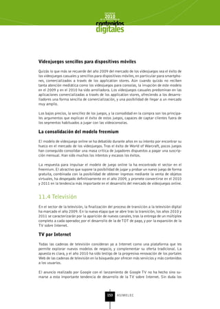 INFORME
                                             2010
                                         de la INDUSTRIA de



                                      digitales


videojuegos sencillos para dispositivos móviles

Quizás lo que más se recuerde del año 2009 del mercado de los videojuegos sea el éxito de
los videojuegos casuales y sencillos para dispositivos móviles, en particular para smartpho-
nes, comercializados a través de los application stores. Aún cuando quizás no reciben
tanta atención mediática como los videojuegos para consolas, la irrupción de este modelo
en el 2009 y en el 2010 ha sido arrolladora. Los videojuegos casuales predominan en las
aplicaciones comercializadas a través de los application stores, ofreciendo a los desarro-
lladores una forma sencilla de comercialización, y una posibilidad de llegar a un mercado
muy amplio.

Los bajos precios, la sencillez de los juegos, y la comodidad en la compra son los principa-
les argumentos que explican el éxito de estos juegos, capaces de captar clientes fuera de
los segmentos habituados a jugar con las videoconsolas.

La consolidación del modelo freemium

El modelo de videojuego online se ha debatido durante años en su intento por encontrar su
hueco en el mercado de los videojuegos. Tras el éxito de World of Warcraft, pocos juegos
han conseguido consolidar una masa crítica de jugadores dispuestos a pagar una suscrip-
ción mensual. Han sido muchos los intentos y escasos los éxitos.

La respuesta para impulsar el modelo de juego online la ha encontrado el sector en el
freemium. El atractivo que supone la posibilidad de jugar y probar un nuevo juego de forma
gratuita, combinada con la posibilidad de obtener ingresos mediante la venta de objetos
virtuales, ha despegado definitivamente en el año 2009, y promete convertirse en el 2010
y 2011 en la tendencia más importante en el desarrollo del mercado de videojuegos online.


11.4 Televisión
En el sector de la televisión, la finalización del proceso de transición a la televisión digital
ha marcado el año 2009. En la nueva etapa que se abre tras la transición, los años 2010 y
2011 se caracterizarán por la aparición de nuevos canales, tras la entrega de un múltiplex
completo a cada operador, por el desarrollo de la de TDT de pago, y por la expansión de la
TV sobre Internet.

tv por Internet

Todas las cadenas de televisión consideran ya a Internet como una plataforma que les
permite explorar nuevos modelos de negocio, y complementar su oferta tradicional. La
apuesta es clara, y el año 2010 ha sido testigo de la progresiva renovación de los portales
Web de las cadenas de televisión en la búsqueda por ofrecer más servicios y más contenidos
a los usuarios.

El anuncio realizado por Google con el lanzamiento de Google TV no ha hecho sino su-
marse a esta importante tendencia de desarrollo de la TV sobre Internet. Sin duda los



                                               153      ASIMELEC
 