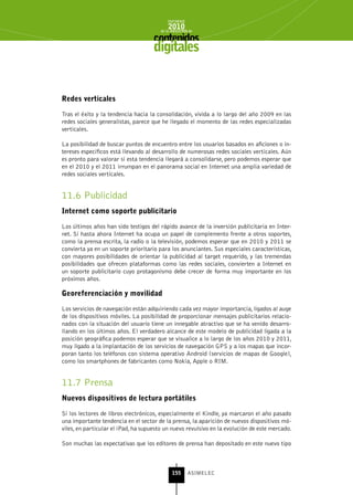 INFORME
                                            2010
                                        de la INDUSTRIA de



                                     digitales


redes verticales

Tras el éxito y la tendencia hacia la consolidación, vivida a lo largo del año 2009 en las
redes sociales generalistas, parece que he llegado el momento de las redes especializadas
verticales.

La posibilidad de buscar puntos de encuentro entre los usuarios basados en aficiones o in-
tereses específicos está llevando al desarrollo de numerosas redes sociales verticales. Aún
es pronto para valorar si esta tendencia llegará a consolidarse, pero podemos esperar que
en el 2010 y el 2011 irrumpan en el panorama social en Internet una amplia variedad de
redes sociales verticales.


11.6 Publicidad
Internet como soporte publicitario

Los últimos años han sido testigos del rápido avance de la inversión publicitaria en Inter-
net. Si hasta ahora Internet ha ocupa un papel de complemento frente a otros soportes,
como la prensa escrita, la radio o la televisión, podemos esperar que en 2010 y 2011 se
convierta ya en un soporte prioritario para los anunciantes. Sus especiales características,
con mayores posibilidades de orientar la publicidad al target requerido, y las tremendas
posibilidades que ofrecen plataformas como las redes sociales, convierten a Internet en
un soporte publicitario cuyo protagonismo debe crecer de forma muy importante en los
próximos años.

georeferenciación y movilidad

Los servicios de navegación están adquiriendo cada vez mayor importancia, ligados al auge
de los dispositivos móviles. La posibilidad de proporcionar mensajes publicitarios relacio-
nados con la situación del usuario tiene un innegable atractivo que se ha venido desarro-
llando en los últimos años. El verdadero alcance de este modelo de publicidad ligada a la
posición geográfica podemos esperar que se visualice a lo largo de los años 2010 y 2011,
muy ligado a la implantación de los servicios de navegación GPS y a los mapas que incor-
poran tanto los teléfonos con sistema operativo Android (servicios de mapas de Google),
como los smartphones de fabricantes como Nokia, Apple o RIM.


11.7 Prensa
nuevos dispositivos de lectura portátiles

Si los lectores de libros electrónicos, especialmente el Kindle, ya marcaron el año pasado
una importante tendencia en el sector de la prensa, la aparición de nuevos dispositivos mó-
viles, en particular el iPad, ha supuesto un nuevo revulsivo en la evolución de este mercado.

Son muchas las expectativas que los editores de prensa han depositado en este nuevo tipo



                                              155      ASIMELEC
 
