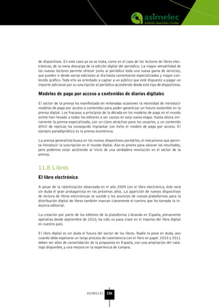de dispositivos. En este caso ya no se trata, como en el caso de los lectores de libros elec-
trónicos, de la mera descarga de la edición digital del periódico. La mayor versatilidad de
los nuevos lectores permite ofrecer junto al periódico toda una nueva gama de servicios,
que pueden ir desde varias ediciones al día hasta comentarios especializados y mayor con-
tenido gráfico. Todo ello va orientado a captar a un público que esté dispuesto a pagar un
importe adicional por su suscripción al periódico accediendo desde este tipo de dispositivos.

Modelos de pago por acceso a contenidos de diarios digitales

El sector de la prensa ha manifestado en reiteradas ocasiones la necesidad de introducir
modelos de pago por acceso a contenidos para poder garantizar un futuro sostenible en la
prensa digital. Los fracasos a principios de la década en los modelos de pago en el mundo
online han llevado a todos los editores a ser cautos en esta nueva etapa. Hasta ahora úni-
camente la prensa especializada, con un claro atractivo para los usuarios, y un contenido
difícil de replicar, ha conseguido implantar con éxito el modelo de pago por acceso. El
ejemplo paradigmático es la prensa económica.

La prensa generalista busca en los nuevos dispositivos portátiles, el mecanismo que permi-
ta introducir la suscripción en el mundo digital. Aún es pronto para valorar los resultados,
pero podemos estar asistiendo al inicio de una verdadera revolución en el sector de la
prensa.


11.8 Libros
El libro electrónico

A pesar de la ralentización observada en el año 2009 con el libro electrónico, éste será
sin duda el gran protagonista en los próximos años. La aparición de nuevos dispositivos
de lectura de libros electrónicas se sucede y los anuncios de nuevas plataformas para la
distribución digital de libros también marcan claramente el camino que ha tomado la in-
dustria editorial.

La creación por parte de los editores de la plataforma Libranda en España, plenamente
operativa desde septiembre de 2010, ha sido un paso clave en el impulso del libro digital
en nuestro país.

El libro digital es sin duda el futuro del sector de los libros. Nadie lo pone en duda, aún
cuando debe esperarse un largo proceso de coexistencia con el libro en papel. 2010 y 2011
deben ser años de consolidación de la propuesta en España, con una ampliación del catá-
logo disponible, y una mejora en la experiencia de compra.




                               ASIMELEC 156
 