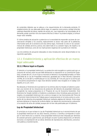INFORME
                                            2010
                                        de la INDUSTRIA de



                                     digitales


de contenidos digitales que se adecue a los requerimientos de la demanda existente. El
establecimiento de una adecuada oferta legal, en aspectos como precio, calidad ofrecida,
catálogo disponible de obras, rapidez de acceso, etc., que responda a las necesidades de la
demanda, puede contribuir de una manera efectiva a reducir la piratería digital, al ofrecer
mayor valor añadido.

El último ámbito de actuación a potenciar es la necesidad de emprender acciones de con-
cienciación dirigidas a los usuarios, especialmente al sector más joven de la población,
informando tanto de la existencia de esta oferta legal, insistiendo no sólo en las caracte-
rísticas de calidad, servicio y precio, sino sobre todo en su carácter legal y de respeto a la
propiedad intelectual, como de las implicaciones negativas de la piratería en Internet.

Los tres ámbitos de actuación esbozados en esta introducción serán desarrollados en los
siguientes apartados.


12.1 Establecimiento y aplicación efectiva de un marco
legal adecuado
12.1.1 Marco legal en España

El derecho a la propiedad intelectual y su protección está recogido en nuestro país por un
conjunto de normas, entre las que debe destacarse su regulación en la Constitución Espa-
ñola, a través del art. 33 en el que se reconoce el derecho a la propiedad privada y el Texto
Refundido de la Ley de Propiedad Intelectual, aprobado por el Real Decreto Legislativo
1/1996, de 12 de abril y modificada por la Ley 23/2006, de 7 de julio, que es la norma que
se encuentra actualmente en vigor. Este derecho también está recogido en el Código Civil
español, en su art. 10.4.

No obstante, el fenómeno de la piratería en los últimos años ha llevado al Gobierno a plan-
tear una revisión de los mecanismos de protección del derecho de propiedad intelectual,
recogiendo las nuevas propuestas en el Proyecto de Ley de Economía Sostenible. Este
fenómeno ha llevado también al Gobierno a plantearse otras iniciativas para promover el
respeto a la propiedad intelectual, tal y como se recogen en las Conclusiones del Pleno de
la Comisión Interministerial de Trabajo para el asesoramiento en la lucha contra la vulne-
ración de los derechos de propiedad intelectual mediante páginas de Internet. Entre estas
acciones destacan el impulso de la oferta digital, las labores de concienciación y educación
o la creación de sellos de calidad, aunque aún no han sido publicadas por el Gobierno.

Ley de Propiedad Intelectual

El principio en el que se basa la Ley de Propiedad intelectual es el reconocimiento de que
la propiedad intelectual de una obra literaria, artística o científica corresponde al autor
por el mero hecho de su creación. Esta propiedad intelectual está integrada por derechos
de carácter personal y patrimonial, que atribuyen al autor la plena disposición y el derecho
exclusivo a la explotación de sus obras: derechos de reproducción, distribución, comunica-
ción pública y transformación.



                                              159      ASIMELEC
 