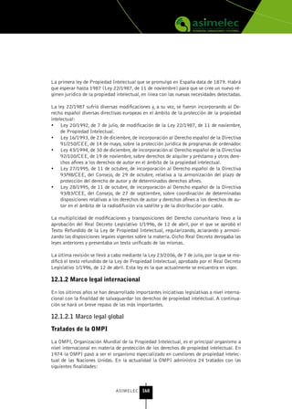La primera ley de Propiedad Intelectual que se promulgó en España data de 1879. Habrá
que esperar hasta 1987 (Ley 22/1987, de 11 de noviembre) para que se cree un nuevo ré-
gimen jurídico de la propiedad intelectual, en línea con las nuevas necesidades detectadas.

La ley 22/1987 sufrió diversas modificaciones y, a su vez, se fueron incorporando al De-
recho español diversas directivas europeas en el ámbito de la protección de la propiedad
intelectual:
•	 Ley 20/1992, de 7 de julio, de modificación de la Ley 22/1987, de 11 de noviembre,
     de Propiedad Intelectual.
•	 Ley 16/1993, de 23 de diciembre, de incorporación al Derecho español de la Directiva
     91/250/CEE, de 14 de mayo, sobre la protección jurídica de programas de ordenador.
•	 Ley 43/1994, de 30 de diciembre, de incorporación al Derecho español de la Directiva
     92/100/CEE, de 19 de noviembre, sobre derechos de alquiler y préstamo y otros dere-
     chos afines a los derechos de autor en el ámbito de la propiedad intelectual.
•	 Ley 27/1995, de 11 de octubre, de incorporación al Derecho español de la Directiva
     93/98/CEE, del Consejo, de 29 de octubre, relativa a la armonización del plazo de
     protección del derecho de autor y de determinados derechos afines.
•	 Ley 28/1995, de 11 de octubre, de incorporación al Derecho español de la Directiva
     93/83/CEE, del Consejo, de 27 de septiembre, sobre coordinación de determinadas
     disposiciones relativas a los derechos de autor y derechos afines a los derechos de au-
     tor en el ámbito de la radiodifusión vía satélite y de la distribución por cable.

La multiplicidad de modificaciones y transposiciones del Derecho comunitario llevo a la
aprobación del Real Decreto Legislativo 1/1996, de 12 de abril, por el que se aprobó el
Texto Refundido de la Ley de Propiedad Intelectual, regularizando, aclarando y armoni-
zando las disposiciones legales vigentes sobre la materia. Dicho Real Decreto derogaba las
leyes anteriores y presentaba un texto unificado de las mismas.

La última revisión se llevó a cabo mediante la Ley 23/2006, de 7 de julio, por la que se mo-
dificó el texto refundido de la Ley de Propiedad Intelectual, aprobado por el Real Decreto
Legislativo 1/1996, de 12 de abril. Esta ley es la que actualmente se encuentra en vigor.

12.1.2 Marco legal internacional

En los últimos años se han desarrollado importantes iniciativas legislativas a nivel interna-
cional con la finalidad de salvaguardar los derechos de propiedad intelectual. A continua-
ción se hará un breve repaso de las más importantes.

12.1.2.1 Marco legal global

tratados de la oMPI

La OMPI, Organización Mundial de la Propiedad Intelectual, es el principal organismo a
nivel internacional en materia de protección de los derechos de propiedad intelectual. En
1974 la OMPI pasó a ser el organismo especializado en cuestiones de propiedad intelec-
tual de las Naciones Unidas. En la actualidad la OMPI administra 24 tratados con las
siguientes finalidades:



                               ASIMELEC 160
 