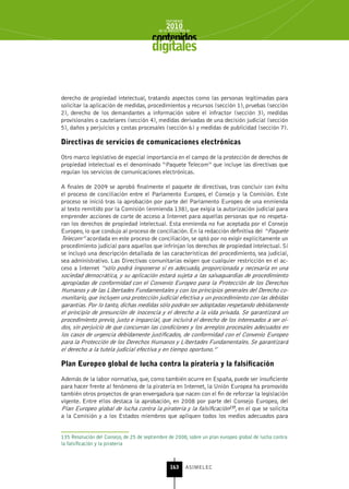 INFORME
                                               2010
                                           de la INDUSTRIA de



                                        digitales


derecho de propiedad intelectual, tratando aspectos como las personas legitimadas para
solicitar la aplicación de medidas, procedimientos y recursos (sección 1), pruebas (sección
2), derecho de los demandantes a información sobre el infractor (sección 3), medidas
provisionales o cautelares (sección 4), medidas derivadas de una decisión judicial (sección
5), daños y perjuicios y costas procesales (sección 6) y medidas de publicidad (sección 7).

Directivas de servicios de comunicaciones electrónicas

Otro marco legislativo de especial importancia en el campo de la protección de derechos de
propiedad intelectual es el denominado “Paquete Telecom” que incluye las directivas que
regulan los servicios de comunicaciones electrónicas.

A finales de 2009 se aprobó finalmente el paquete de directivas, tras concluir con éxito
el proceso de conciliación entre el Parlamento Europeo, el Consejo y la Comisión. Este
proceso se inició tras la aprobación por parte del Parlamento Europeo de una enmienda
al texto remitido por la Comisión (enmienda 138), que exigía la autorización judicial para
emprender acciones de corte de acceso a Internet para aquellas personas que no respeta-
ran los derechos de propiedad intelectual. Esta enmienda no fue aceptada por el Consejo
Europeo, lo que condujo al proceso de conciliación. En la redacción definitiva del “Paquete
Telecom” acordada en este proceso de conciliación, se optó por no exigir explícitamente un
procedimiento judicial para aquellos que infrinjan los derechos de propiedad intelectual. Sí
se incluyó una descripción detallada de las características del procedimiento, sea judicial,
sea administrativo. Las Directivas comunitarias exigen que cualquier restricción en el ac-
ceso a Internet “sólo podrá imponerse si es adecuada, proporcionada y necesaria en una
sociedad democrática, y su aplicación estará sujeta a las salvaguardias de procedimiento
apropiadas de conformidad con el Convenio Europeo para la Protección de los Derechos
Humanos y de las Libertades Fundamentales y con los principios generales del Derecho co-
munitario, que incluyen una protección judicial efectiva y un procedimiento con las debidas
garantías. Por lo tanto, dichas medidas sólo podrán ser adoptadas respetando debidamente
el principio de presunción de inocencia y el derecho a la vida privada. Se garantizará un
procedimiento previo, justo e imparcial, que incluirá el derecho de los interesados a ser oí-
dos, sin perjuicio de que concurran las condiciones y los arreglos procesales adecuados en
los casos de urgencia debidamente justificados, de conformidad con el Convenio Europeo
para la Protección de los Derechos Humanos y Libertades Fundamentales. Se garantizará
el derecho a la tutela judicial efectiva y en tiempo oportuno.”

Plan Europeo global de lucha contra la piratería y la falsificación

Además de la labor normativa, que, como también ocurre en España, puede ser insuficiente
para hacer frente al fenómeno de la piratería en Internet, la Unión Europea ha promovido
también otros proyectos de gran envergadura que nacen con el fin de reforzar la legislación
vigente. Entre ellos destaca la aprobación, en 2008 por parte del Consejo Europeo, del
Plan Europeo global de lucha contra la piratería y la falsificación135, en el que se solicita
a la Comisión y a los Estados miembros que apliquen todos los medios adecuados para


135 Resolución del Consejo, de 25 de septiembre de 2008, sobre un plan europeo global de lucha contra
la falsificación y la piratería



                                                 163      ASIMELEC
 